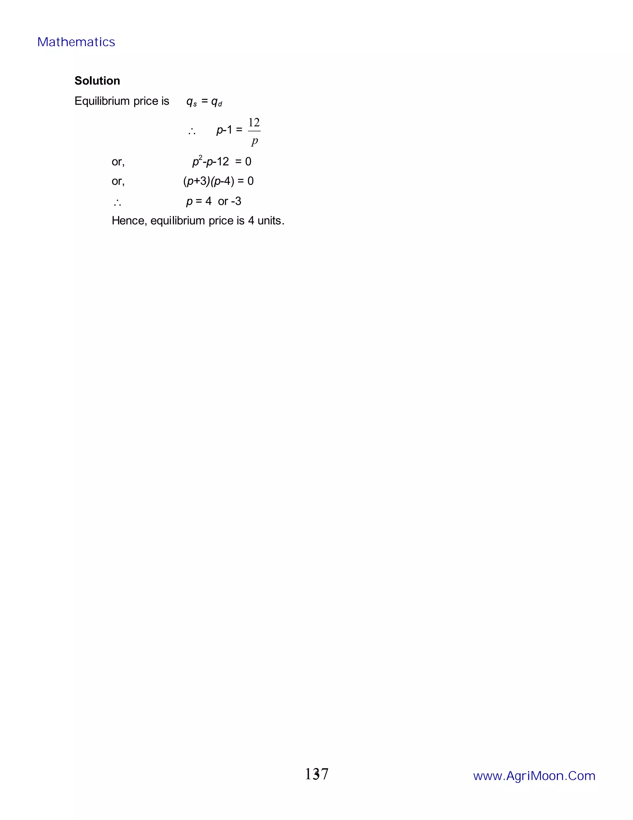 5
Solution
Equilibrium price is qs = qd
∴ p-1 =
p
12
or, p2
-p-12 = 0
or, (p+3)(p-4) = 0
∴ p = 4 or -3
Hence, equilibrium price is 4 units.
Mathematics
www.AgriMoon.Com
137
 
