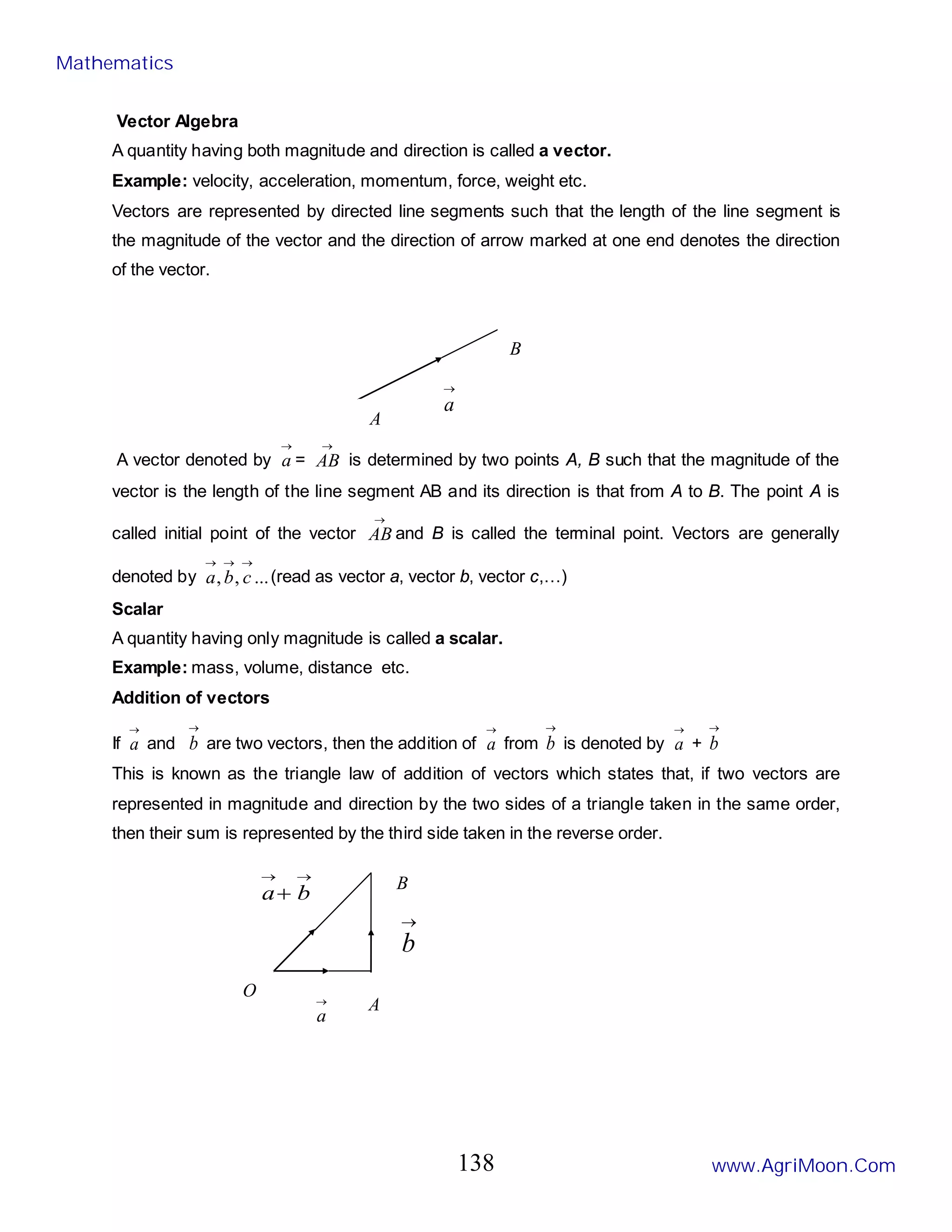 Vector Algebra
A quantity having both magnitude and direction is called a vector.
Example: velocity, acceleration, momentum, force, weight etc.
Vectors are represented by directed line segments such that the length of the line segment is
the magnitude of the vector and the direction of arrow marked at one end denotes the direction
of the vector.
A vector denoted by
→
a =
→
AB is determined by two points A, B such that the magnitude of the
vector is the length of the line segment AB and its direction is that from A to B. The point A is
called initial point of the vector
→
AB and B is called the terminal point. Vectors are generally
denoted by ...
,
,
→
→
→
c
b
a (read as vector a, vector b, vector c,…)
Scalar
A quantity having only magnitude is called a scalar.
Example: mass, volume, distance etc.
Addition of vectors
If
→
a and
→
b are two vectors, then the addition of
→
a from
→
b is denoted by
→
a +
→
b
This is known as the triangle law of addition of vectors which states that, if two vectors are
represented in magnitude and direction by the two sides of a triangle taken in the same order,
then their sum is represented by the third side taken in the reverse order.
B
A
→
a
O
A
B
→
a
→
b
→
→
+ b
a
Mathematics
www.AgriMoon.Com
138
 