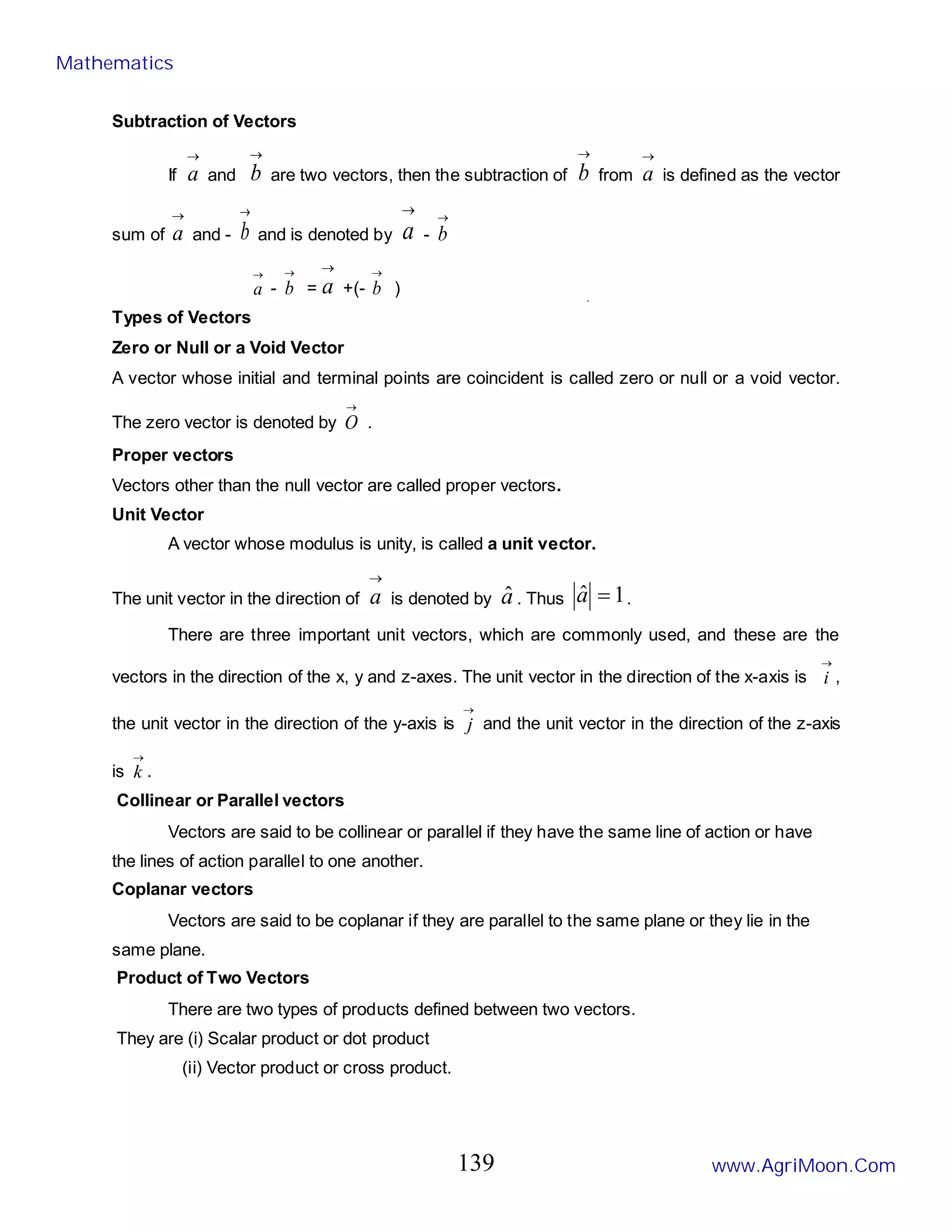 Subtraction of Vectors
If
→
a and
→
b are two vectors, then the subtraction of
→
b from
→
a is defined as the vector
sum of
→
a and -
→
b and is denoted by
→
a -
→
b
→
a -
→
b =
→
a +(-
→
b )
Types of Vectors
Zero or Null or a Void Vector
A vector whose initial and terminal points are coincident is called zero or null or a void vector.
The zero vector is denoted by
→
O .
Proper vectors
Vectors other than the null vector are called proper vectors.
Unit Vector
A vector whose modulus is unity, is called a unit vector.
The unit vector in the direction of
→
a is denoted by â . Thus 1
ˆ =
a .
There are three important unit vectors, which are commonly used, and these are the
vectors in the direction of the x, y and z-axes. The unit vector in the direction of the x-axis is
→
i ,
the unit vector in the direction of the y-axis is
→
j and the unit vector in the direction of the z-axis
is
→
k .
Collinear or Parallel vectors
Vectors are said to be collinear or parallel if they have the same line of action or have
the lines of action parallel to one another.
Coplanar vectors
Vectors are said to be coplanar if they are parallel to the same plane or they lie in the
same plane.
Product of Two Vectors
There are two types of products defined between two vectors.
They are (i) Scalar product or dot product
(ii) Vector product or cross product.
Mathematics
www.AgriMoon.Com
139
 
