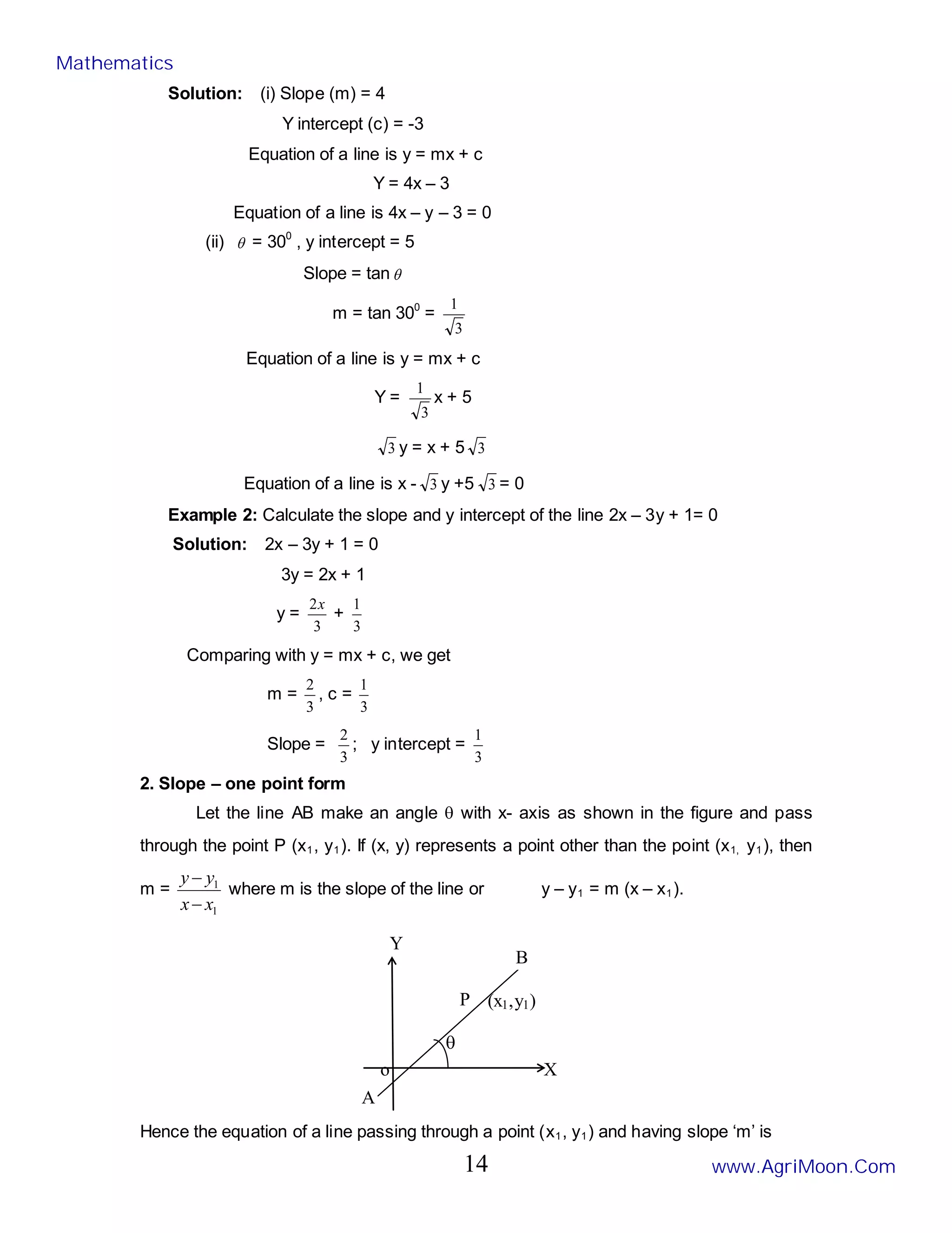 Solution: (i) Slope (m) = 4
Y intercept (c) = -3
Equation of a line is y = mx + c
Y = 4x – 3
Equation of a line is 4x – y – 3 = 0
(ii) θ = 300
, y intercept = 5
Slope = tan θ
m = tan 300
=
3
1
Equation of a line is y = mx + c
Y =
3
1
x + 5
3 y = x + 5 3
Equation of a line is x - 3 y +5 3 = 0
Example 2: Calculate the slope and y intercept of the line 2x – 3y + 1= 0
Solution: 2x – 3y + 1 = 0
3y = 2x + 1
y =
3
2x
+
3
1
Comparing with y = mx + c, we get
m =
3
2
, c =
3
1
Slope =
3
2
; y intercept =
3
1
2. Slope – one point form
Let the line AB make an angle θ with x- axis as shown in the figure and pass
through the point P (x1, y1). If (x, y) represents a point other than the point (x1, y1), then
m =
1
1
x
x
y
y
−
−
where m is the slope of the line or y – y1 = m (x – x1).
Hence the equation of a line passing through a point (x1, y1) and having slope ‘m’ is
A
X
P
θ
(x1,y1)
o
Y
B
Mathematics
www.AgriMoon.Com
14
 