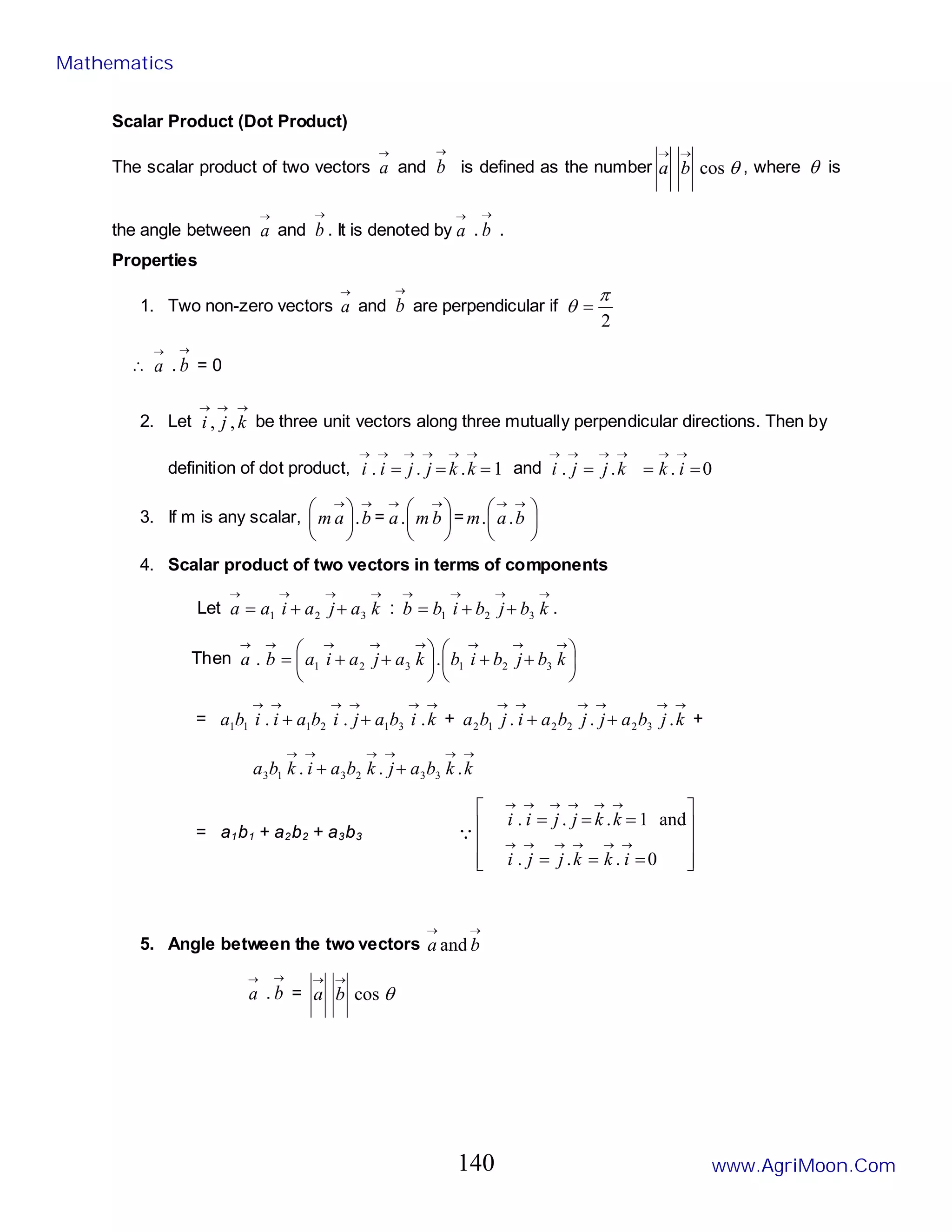 Scalar Product (Dot Product)
The scalar product of two vectors
→
a and
→
b is defined as the number
→
a θ
cos
→
b , where θ is
the angle between
→
a and
→
b . It is denoted by
→
a .
→
b .
Properties
1. Two non-zero vectors
→
a and
→
b are perpendicular if
2
π
θ =
∴
→
a .
→
b = 0
2. Let
→
→
→
k
j
i ,
, be three unit vectors along three mutually perpendicular directions. Then by
definition of dot product, 1
.
.
. =
=
=
→
→
→
→
→
→
k
k
j
j
i
i and 0
.
.
. =
=
=
→
→
→
→
→
→
i
k
k
j
j
i
3. If m is any scalar,
→
→






b
a
m . = 




 →
→
b
m
a. = 




 →
→
b
a
m .
.
4. Scalar product of two vectors in terms of components
Let
→
→
→
→
+
+
= k
a
j
a
i
a
a 3
2
1 :
→
→
→
→
+
+
= k
b
j
b
i
b
b 3
2
1 .
Then 





+
+






+
+
=
→
→
→
→
→
→
→
→
k
b
j
b
i
b
k
a
j
a
i
a
b
a 3
2
1
3
2
1 .
.
=
→
→
→
→
→
→
+
+ k
i
b
a
j
i
b
a
i
i
b
a .
.
. 3
1
2
1
1
1 +
→
→
→
→
→
→
+
+ k
j
b
a
j
j
b
a
i
j
b
a .
.
. 3
2
2
2
1
2 +
→
→
→
→
→
→
+
+ k
k
b
a
j
k
b
a
i
k
b
a .
.
. 3
3
2
3
1
3
= a1b1 + a2b2 + a3b3










=
=
=
=
=
=
→
→
→
→
→
→
→
→
→
→
→
→
0
.
.
.
and
1
.
.
.
i
k
k
j
j
i
k
k
j
j
i
i

5. Angle between the two vectors
→
→
b
a and
→
a .
→
b =
→
a θ
cos
→
b
Mathematics
www.AgriMoon.Com
140
 