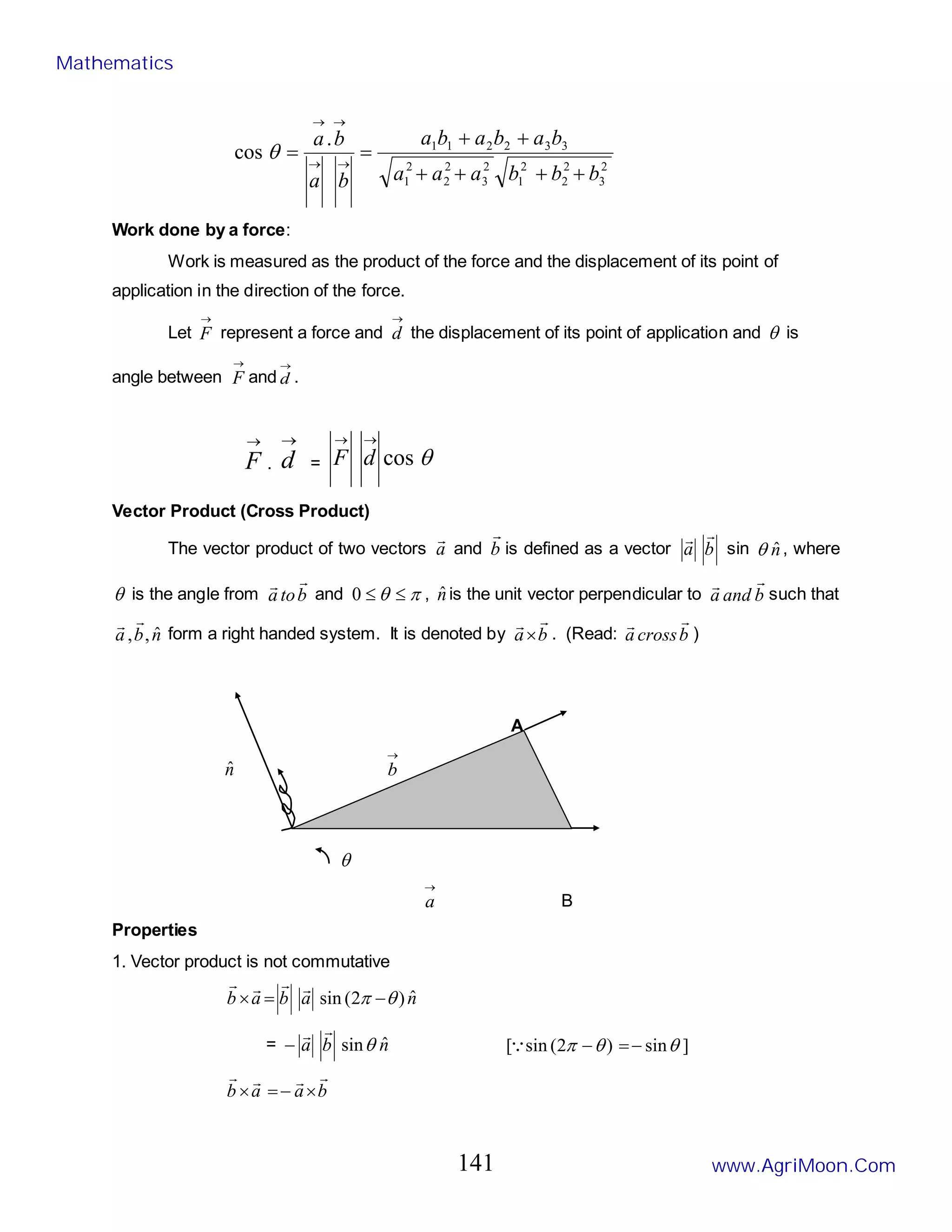 2
3
2
2
2
1
2
3
2
2
2
1
3
3
2
2
1
1
.
cos
b
b
b
a
a
a
b
a
b
a
b
a
b
a
b
a
+
+
+
+
+
+
=
= →
→
→
→
θ
Work done by a force:
Work is measured as the product of the force and the displacement of its point of
application in the direction of the force.
Let
→
F represent a force and
→
d the displacement of its point of application and θ is
angle between
→
F and
→
d .
→
F .
→
d = θ
cos
→
→
d
F
Vector Product (Cross Product)
The vector product of two vectors a

and b

is defined as a vector b
a


sin n̂
θ , where
θ is the angle from b
to
a


and π
θ ≤
≤
0 , n̂is the unit vector perpendicular to b
and
a


such that
n
b
a ˆ
,
,


form a right handed system. It is denoted by b
a


× . (Read: b
cross
a


)
A
n̂
→
b
θ
→
a B
Properties
1. Vector product is not commutative
n
a
b
a
b ˆ
)
2
(
sin θ
π −
=
×




= n
b
a ˆ
sinθ


− ]
sin
)
2
(
sin
[ θ
θ
π −
=
−

b
a
a
b




×
−
=
×
Mathematics
www.AgriMoon.Com
141
 