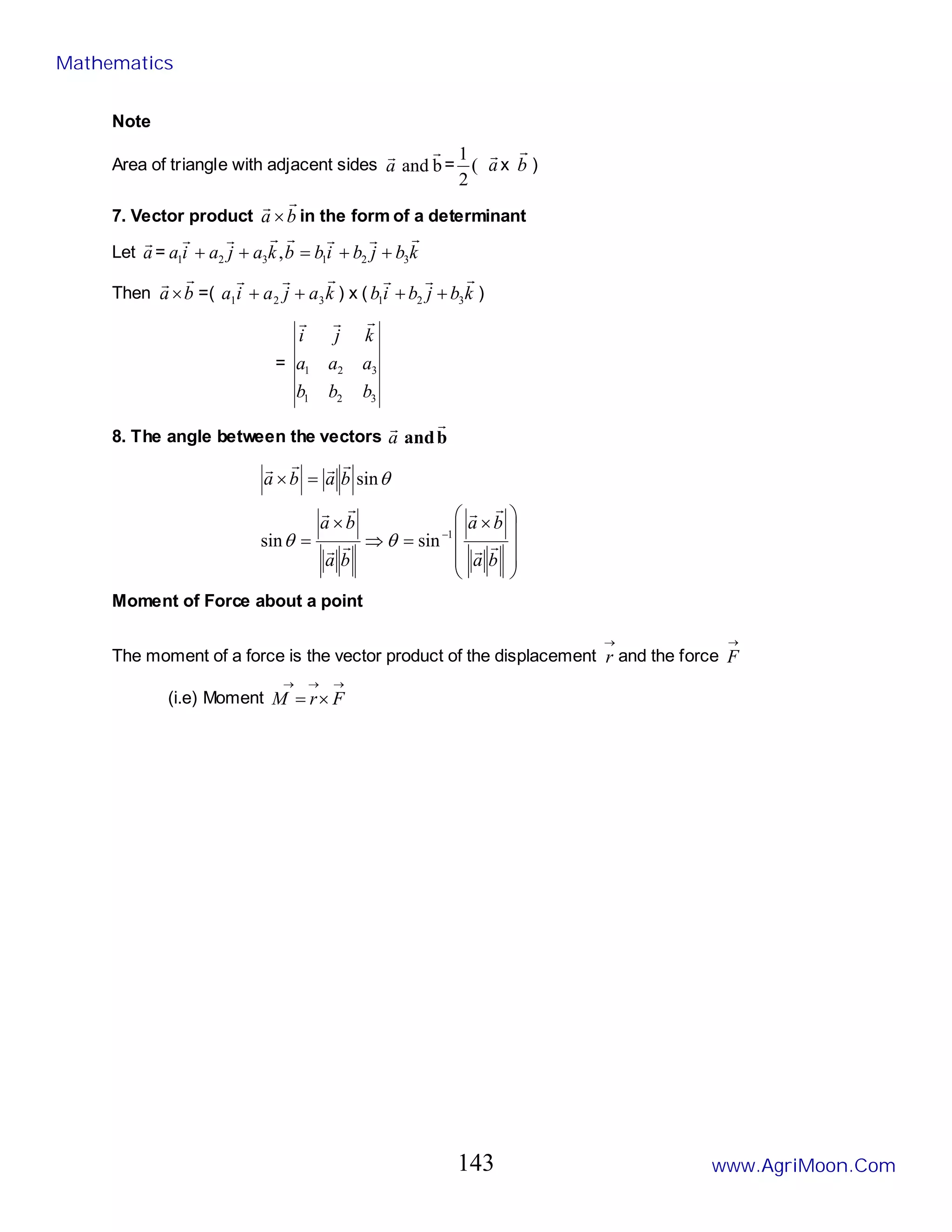 Note
Area of triangle with adjacent sides b
and


a = (
2
1
a

x b

)
7. Vector product b
a


× in the form of a determinant
Let a

= k
b
j
b
i
b
b
k
a
j
a
i
a







3
2
1
3
2
1 , +
+
=
+
+
Then b
a


× =( k
a
j
a
i
a



3
2
1 +
+ ) x ( k
b
j
b
i
b



3
2
1 +
+ )
=
3
2
1
3
2
1
b
b
b
a
a
a
k
j
i



8. The angle between the vectors b
and


a









 ×
=
⇒
×
=
=
×
−
b
a
b
a
b
a
b
a
b
a
b
a












1
sin
sin
sin
θ
θ
θ
Moment of Force about a point
The moment of a force is the vector product of the displacement
→
r and the force
→
F
(i.e) Moment
→
→
→
×
= F
r
M
Mathematics
www.AgriMoon.Com
143
 