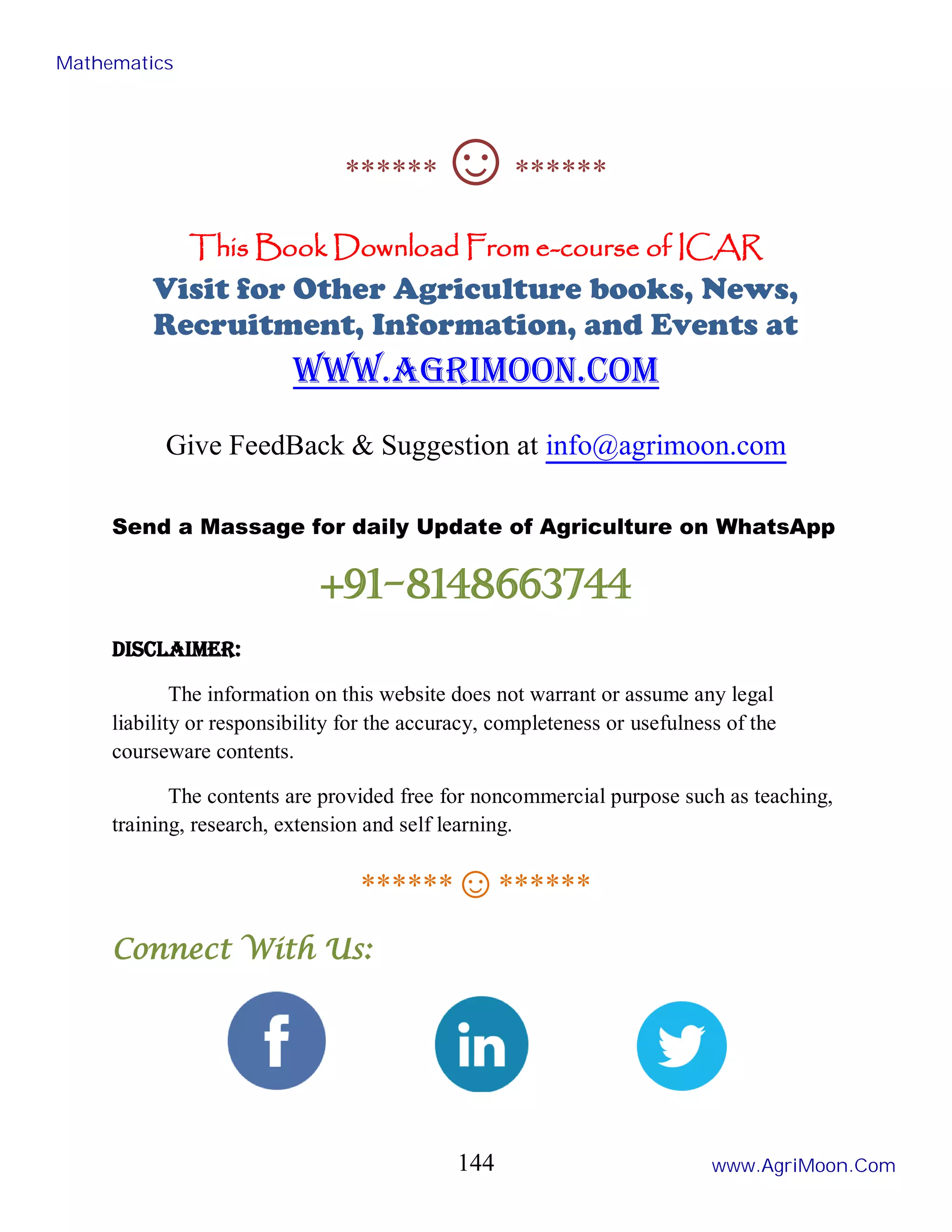 ******☺******
This Book Download From e-course of ICAR
Visit for Other Agriculture books, News,
Recruitment, Information, and Events at
www.agrimoon.com
Give FeedBack & Suggestion at info@agrimoon.com
Send a Massage for daily Update of Agriculture on WhatsApp
+91-8148663744
Disclaimer:
The information on this website does not warrant or assume any legal
liability or responsibility for the accuracy, completeness or usefulness of the
courseware contents.
The contents are provided free for noncommercial purpose such as teaching,
training, research, extension and self learning.
******☺******
Connect With Us:
Mathematics
www.AgriMoon.Com
144
 