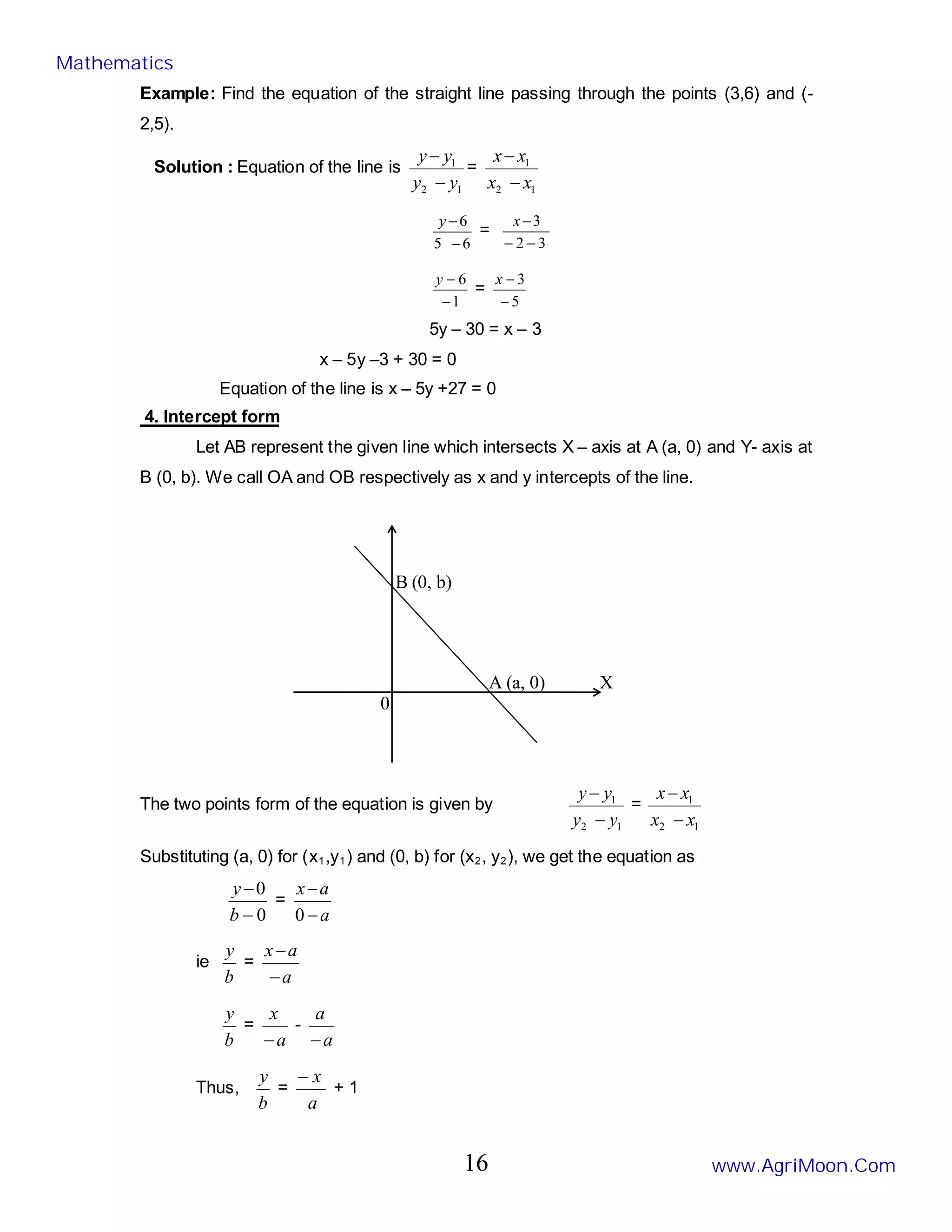 X
0
A (a, 0)
B (0, b)
Example: Find the equation of the straight line passing through the points (3,6) and (-
2,5).
Solution : Equation of the line is
1
2
1
y
y
y
y
−
−
=
1
2
1
x
x
x
x
−
−
6
5
6
−
−
y
=
3
2
3
−
−
−
x
1
6
−
−
y
=
5
3
−
−
x
5y – 30 = x – 3
x – 5y –3 + 30 = 0
Equation of the line is x – 5y +27 = 0
4. Intercept form
Let AB represent the given line which intersects X – axis at A (a, 0) and Y- axis at
B (0, b). We call OA and OB respectively as x and y intercepts of the line.
The two points form of the equation is given by
1
2
1
y
y
y
y
−
−
=
1
2
1
x
x
x
x
−
−
Substituting (a, 0) for (x1,y1) and (0, b) for (x2, y2), we get the equation as
0
0
−
−
b
y
=
a
a
x
−
−
0
ie
b
y
=
a
a
x
−
−
b
y
=
a
x
−
-
a
a
−
Thus,
b
y
=
a
x
−
+ 1
Mathematics
www.AgriMoon.Com
16
 