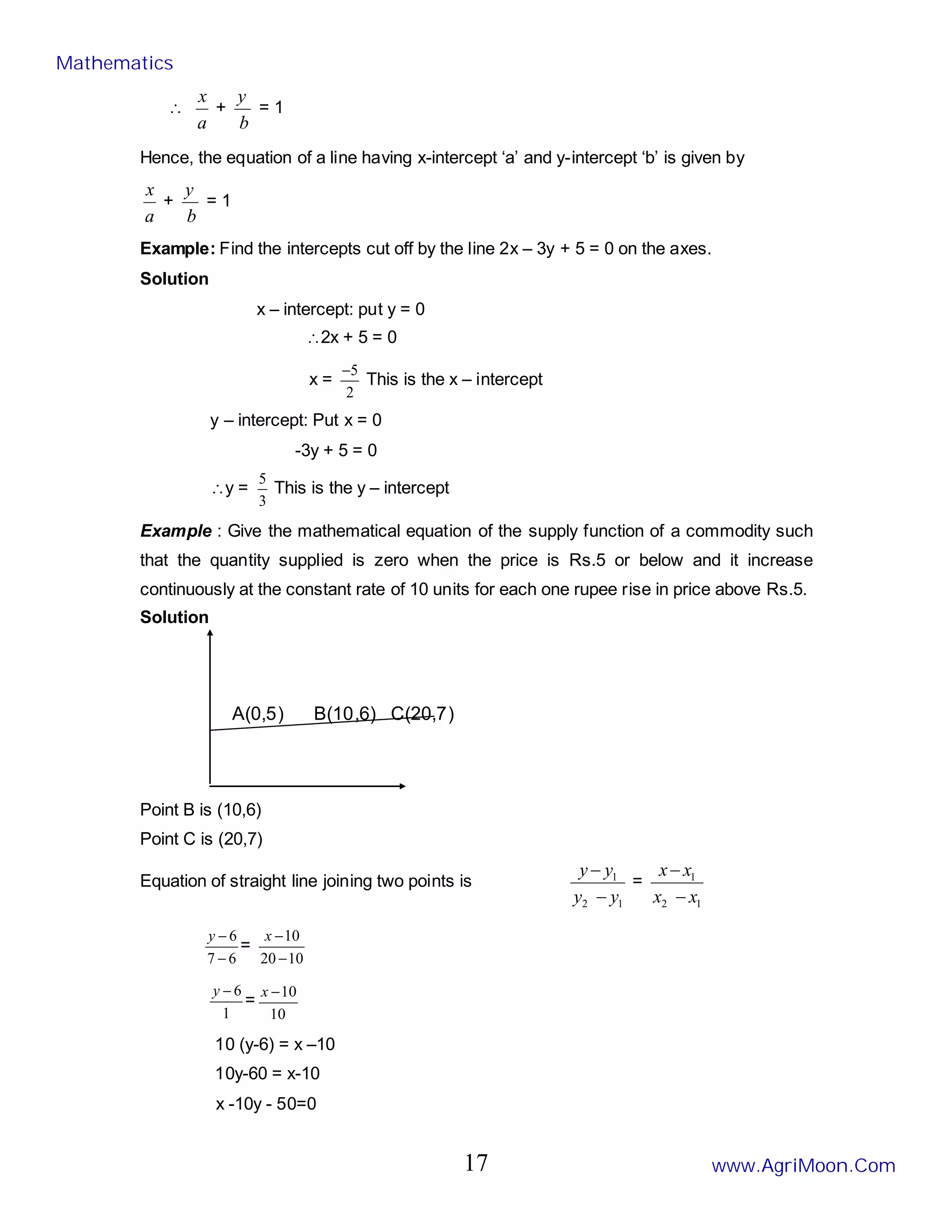 ∴
a
x
+
b
y
= 1
Hence, the equation of a line having x-intercept ‘a’ and y-intercept ‘b’ is given by
a
x
+
b
y
= 1
Example: Find the intercepts cut off by the line 2x – 3y + 5 = 0 on the axes.
Solution
x – intercept: put y = 0
∴2x + 5 = 0
x =
2
5
−
This is the x – intercept
y – intercept: Put x = 0
-3y + 5 = 0
∴y =
3
5
This is the y – intercept
Example : Give the mathematical equation of the supply function of a commodity such
that the quantity supplied is zero when the price is Rs.5 or below and it increase
continuously at the constant rate of 10 units for each one rupee rise in price above Rs.5.
Solution
A(0,5) B(10,6) C(20,7)
Point B is (10,6)
Point C is (20,7)
Equation of straight line joining two points is
1
2
1
y
y
y
y
−
−
=
1
2
1
x
x
x
x
−
−
6
7
6
−
−
y
=
10
20
10
−
−
x
1
6
−
y
=
10
10
−
x
10 (y-6) = x –10
10y-60 = x-10
x -10y - 50=0
Mathematics
www.AgriMoon.Com
17
 