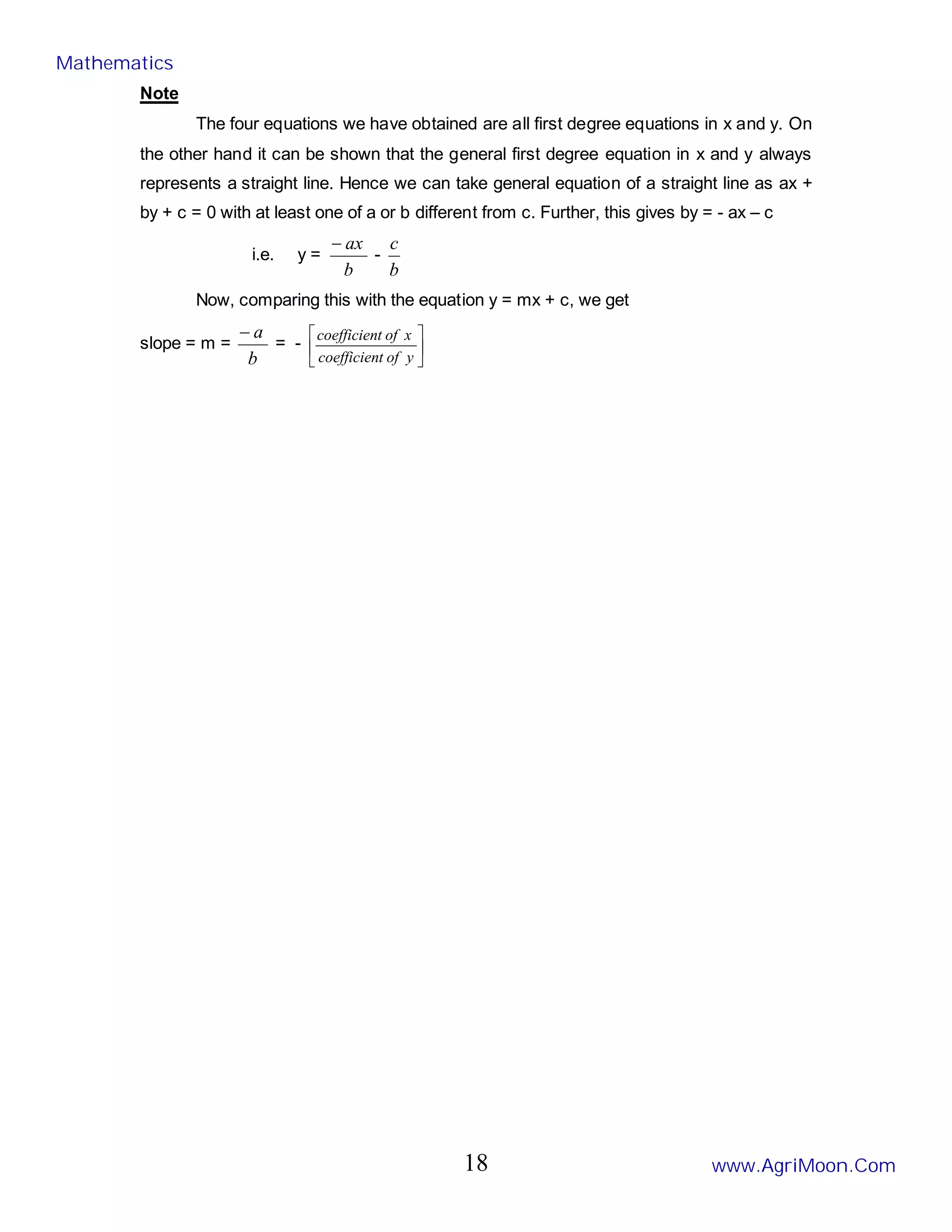 Note
The four equations we have obtained are all first degree equations in x and y. On
the other hand it can be shown that the general first degree equation in x and y always
represents a straight line. Hence we can take general equation of a straight line as ax +
by + c = 0 with at least one of a or b different from c. Further, this gives by = - ax – c
i.e. y =
b
ax
−
-
b
c
Now, comparing this with the equation y = mx + c, we get
slope = m =
b
a
−
= - 





y
of
t
coefficien
x
of
t
coefficien
Mathematics
www.AgriMoon.Com
18
 