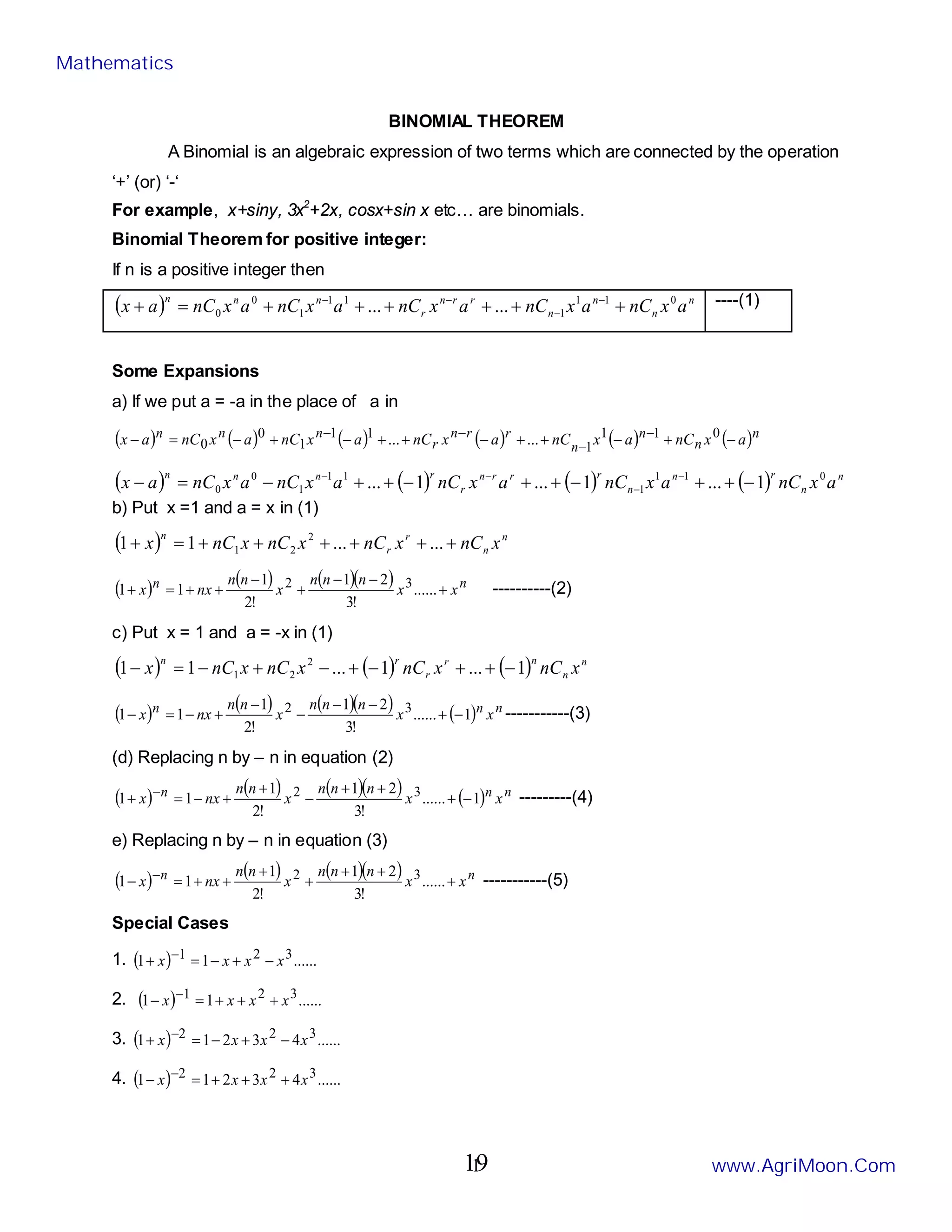 1
BINOMIAL THEOREM
A Binomial is an algebraic expression of two terms which are connected by the operation
‘+’ (or) ‘-‘
For example, x+siny, 3x2
+2x, cosx+sin x etc… are binomials.
Binomial Theorem for positive integer:
If n is a positive integer then
( ) n
n
n
n
r
r
n
r
n
n
n
a
x
nC
a
x
nC
a
x
nC
a
x
nC
a
x
nC
a
x 0
1
1
1
1
1
1
0
0 ...
... +
+
+
+
+
+
=
+ −
−
−
− ----(1)
Some Expansions
a) If we put a = -a in the place of a in
( ) ( ) ( ) ( ) ( ) ( )n
n
n
n
r
r
n
r
n
n
n a
x
nC
a
x
nC
a
x
nC
a
x
nC
a
x
nC
a
x −
+
−
+
+
−
+
+
−
+
−
=
− −
−
−
− 0
1
1
1
1
1
1
0
0 ...
...
( ) ( ) ( ) ( ) n
n
r
n
n
r
r
r
n
r
r
n
n
n
a
x
nC
a
x
nC
a
x
nC
a
x
nC
a
x
nC
a
x 0
1
1
1
1
1
1
0
0 1
...
1
...
1
... −
+
+
−
+
+
−
+
+
−
=
− −
−
−
−
b) Put x =1 and a = x in (1)
( ) n
n
r
r
n
x
nC
x
nC
x
nC
x
nC
x +
+
+
+
+
+
=
+ ...
...
1
1 2
2
1
( ) ( ) ( )( ) n
n x
x
n
n
n
x
n
n
nx
x +
−
−
+
−
+
+
=
+ ......
!
3
2
1
!
2
1
1
1 3
2 ----------(2)
c) Put x = 1 and a = -x in (1)
( ) ( ) ( ) n
n
n
r
r
r
n
x
nC
x
nC
x
nC
x
nC
x 1
...
1
...
1
1 2
2
1 −
+
+
−
+
−
+
−
=
−
( ) ( ) ( )( ) ( ) n
n
n x
x
n
n
n
x
n
n
nx
x 1
......
!
3
2
1
!
2
1
1
1 3
2 −
+
−
−
−
−
+
−
=
− -----------(3)
(d) Replacing n by – n in equation (2)
( ) ( ) ( )( ) ( ) n
n
n x
x
n
n
n
x
n
n
nx
x 1
......
!
3
2
1
!
2
1
1
1 3
2 −
+
+
+
−
+
+
−
=
+ − ---------(4)
e) Replacing n by – n in equation (3)
( ) ( ) ( )( ) n
n x
x
n
n
n
x
n
n
nx
x +
+
+
+
+
+
+
=
− − ......
!
3
2
1
!
2
1
1
1 3
2 -----------(5)
Special Cases
1. ( ) ......
1
1 3
2
1 x
x
x
x −
+
−
=
+ −
2. ( ) ......
1
1 3
2
1 x
x
x
x +
+
+
=
− −
3. ( ) ......
4
3
2
1
1 3
2
2 x
x
x
x −
+
−
=
+ −
4. ( ) ......
4
3
2
1
1 3
2
2 x
x
x
x +
+
+
=
− −
Mathematics
www.AgriMoon.Com
19
 