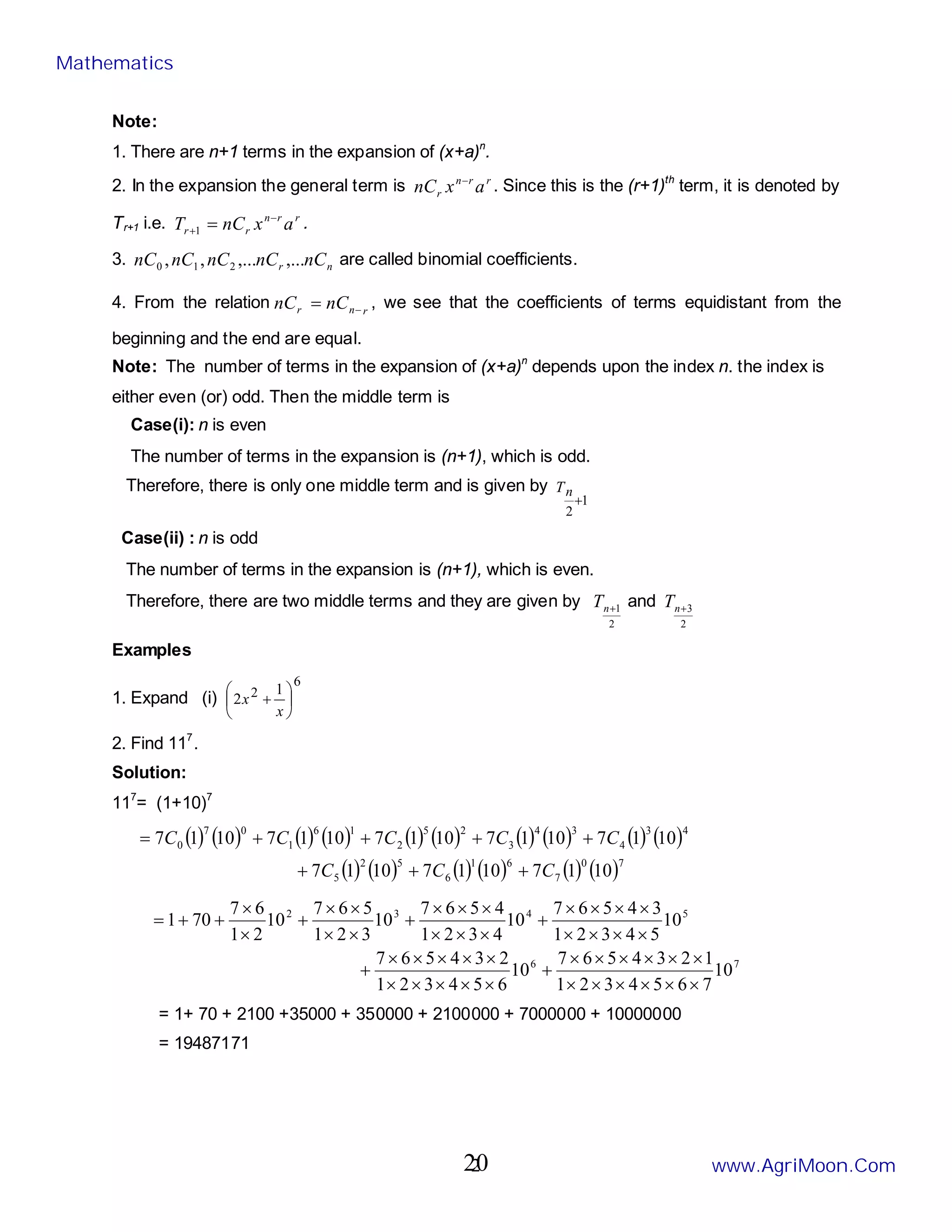 2
Note:
1. There are n+1 terms in the expansion of (x+a)n
.
2. In the expansion the general term is r
r
n
r a
x
nC −
. Since this is the (r+1)th
term, it is denoted by
Tr+1 i.e. r
r
n
r
r a
x
nC
T −
+ =
1
.
3. n
r nC
nC
nC
nC
nC ,...
,...
,
, 2
1
0 are called binomial coefficients.
4. From the relation r
n
r nC
nC −
= , we see that the coefficients of terms equidistant from the
beginning and the end are equal.
Note: The number of terms in the expansion of (x+a)n
depends upon the index n. the index is
either even (or) odd. Then the middle term is
Case(i): n is even
The number of terms in the expansion is (n+1), which is odd.
Therefore, there is only one middle term and is given by
1
2
+
n
T
Case(ii) : n is odd
The number of terms in the expansion is (n+1), which is even.
Therefore, there are two middle terms and they are given by
2
1
+
n
T and
2
3
+
n
T
Examples
1. Expand (i)
6
2 1
2 





+
x
x
2. Find 117
.
Solution:
117
= (1+10)7
( ) ( ) ( ) ( ) ( ) ( ) ( ) ( ) ( ) ( )
( ) ( ) ( ) ( ) ( ) ( )7
0
7
6
1
6
5
2
5
4
3
4
3
4
3
2
5
2
1
6
1
0
7
0
10
1
7
10
1
7
10
1
7
10
1
7
10
1
7
10
1
7
10
1
7
10
1
7
C
C
C
C
C
C
C
C
+
+
+
+
+
+
+
=
7
6
5
4
3
2
10
7
6
5
4
3
2
1
1
2
3
4
5
6
7
10
6
5
4
3
2
1
2
3
4
5
6
7
10
5
4
3
2
1
3
4
5
6
7
10
4
3
2
1
4
5
6
7
10
3
2
1
5
6
7
10
2
1
6
7
70
1
×
×
×
×
×
×
×
×
×
×
×
×
+
×
×
×
×
×
×
×
×
×
×
+
×
×
×
×
×
×
×
×
+
×
×
×
×
×
×
+
×
×
×
×
+
×
×
+
+
=
= 1+ 70 + 2100 +35000 + 350000 + 2100000 + 7000000 + 10000000
= 19487171
Mathematics
www.AgriMoon.Com
20
 