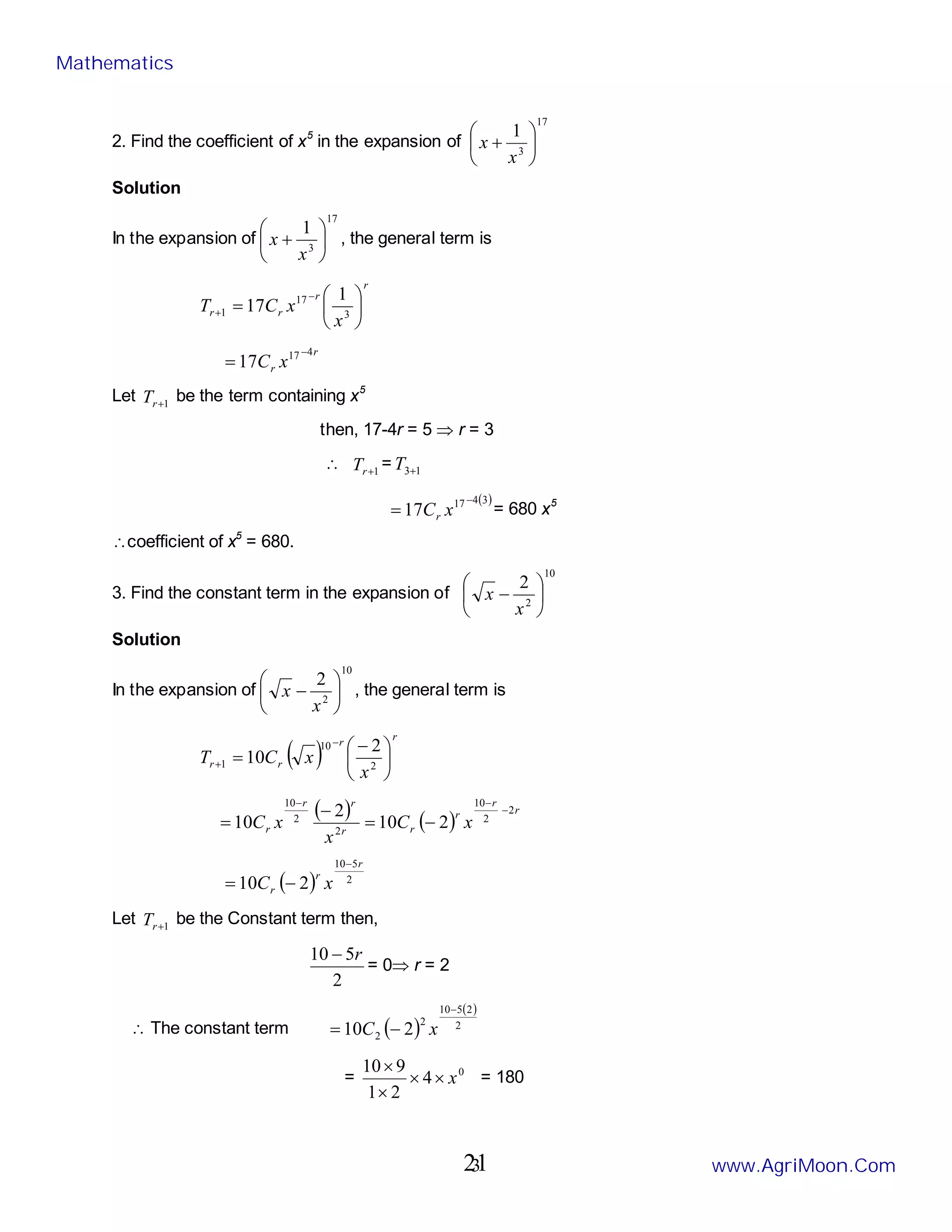 3
2. Find the coefficient of x5
in the expansion of
17
3
1






+
x
x
Solution
In the expansion of
17
3
1






+
x
x , the general term is
r
r
r
r
x
x
C
T 





=
−
+ 3
17
1
1
17
r
r x
C
4
17
17
−
=
Let 1
+
r
T be the term containing x5
then, 17-4r = 5 ⇒ r = 3
∴ 1
+
r
T = 1
3+
T
( )
3
4
17
17
−
= x
Cr
= 680 x5
∴coefficient of x5
= 680.
3. Find the constant term in the expansion of
10
2
2






−
x
x
Solution
In the expansion of
10
2
2






−
x
x , the general term is
( )
r
r
r
r
x
x
C
T 




 −
=
−
+ 2
10
1
2
10
( ) ( )
r
r
r
r
r
r
r
r x
C
x
x
C
2
2
10
2
2
10
2
10
2
10
−
−
−
−
=
−
=
( ) 2
5
10
2
10
r
r
r x
C
−
−
=
Let 1
+
r
T be the Constant term then,
2
5
10 r
−
= 0⇒ r = 2
∴ The constant term ( )
( )
2
2
5
10
2
2 2
10
−
−
= x
C
= 0
4
2
1
9
10
x
×
×
×
×
= 180
Mathematics
www.AgriMoon.Com
21
 