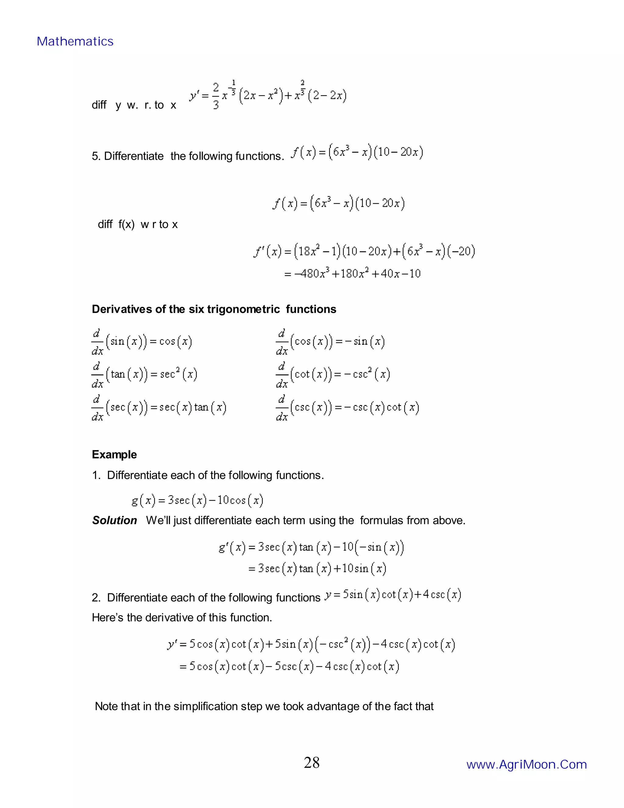 diff y w. r. to x
5. Differentiate the following functions.
diff f(x) w r to x
Derivatives of the six trigonometric functions
Example
1. Differentiate each of the following functions.
Solution We’ll just differentiate each term using the formulas from above.
2. Differentiate each of the following functions
Here’s the derivative of this function.
Note that in the simplification step we took advantage of the fact that
Mathematics
www.AgriMoon.Com
28
 