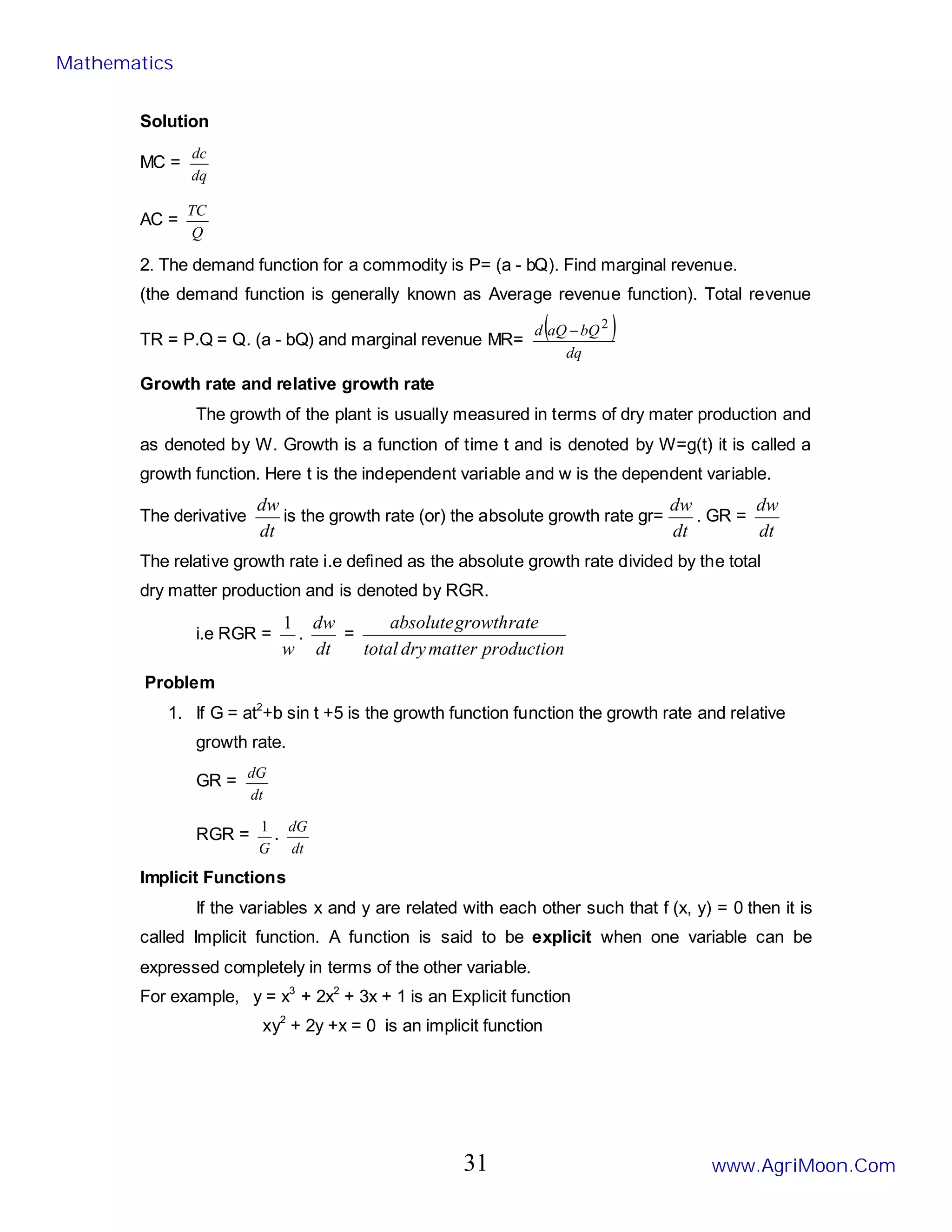 Solution
MC =
dq
dc
AC =
Q
TC
2. The demand function for a commodity is P= (a - bQ). Find marginal revenue.
(the demand function is generally known as Average revenue function). Total revenue
TR = P.Q = Q. (a - bQ) and marginal revenue MR=
( )
dq
bQ
aQ
d 2
−
Growth rate and relative growth rate
The growth of the plant is usually measured in terms of dry mater production and
as denoted by W. Growth is a function of time t and is denoted by W=g(t) it is called a
growth function. Here t is the independent variable and w is the dependent variable.
The derivative
dt
dw
is the growth rate (or) the absolute growth rate gr=
dt
dw
. GR =
dt
dw
The relative growth rate i.e defined as the absolute growth rate divided by the total
dry matter production and is denoted by RGR.
i.e RGR =
w
1
.
dt
dw
=
production
matter
dry
total
rate
growth
absolute
Problem
1. If G = at2
+b sin t +5 is the growth function function the growth rate and relative
growth rate.
GR =
dt
dG
RGR =
G
1
.
dt
dG
Implicit Functions
If the variables x and y are related with each other such that f (x, y) = 0 then it is
called Implicit function. A function is said to be explicit when one variable can be
expressed completely in terms of the other variable.
For example, y = x3
+ 2x2
+ 3x + 1 is an Explicit function
xy2
+ 2y +x = 0 is an implicit function
Mathematics
www.AgriMoon.Com
31
 