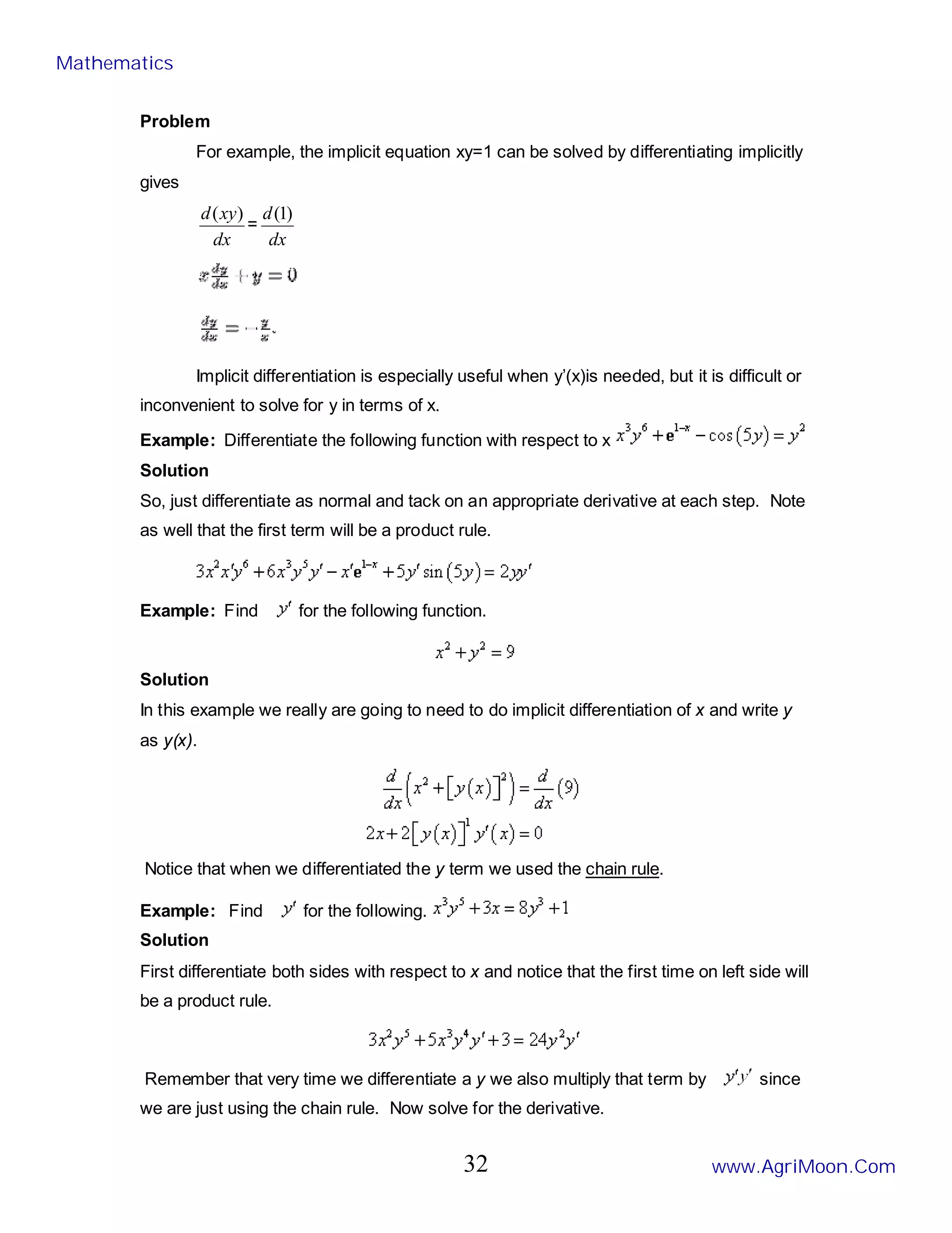 Problem
For example, the implicit equation xy=1 can be solved by differentiating implicitly
gives
dx
xy
d )
(
=
dx
d )
1
(
Implicit differentiation is especially useful when y’(x)is needed, but it is difficult or
inconvenient to solve for y in terms of x.
Example: Differentiate the following function with respect to x
Solution
So, just differentiate as normal and tack on an appropriate derivative at each step. Note
as well that the first term will be a product rule.
Example: Find for the following function.
Solution
In this example we really are going to need to do implicit differentiation of x and write y
as y(x).
Notice that when we differentiated the y term we used the chain rule.
Example: Find for the following.
Solution
First differentiate both sides with respect to x and notice that the first time on left side will
be a product rule.
Remember that very time we differentiate a y we also multiply that term by since
we are just using the chain rule. Now solve for the derivative.
Mathematics
www.AgriMoon.Com
32
 