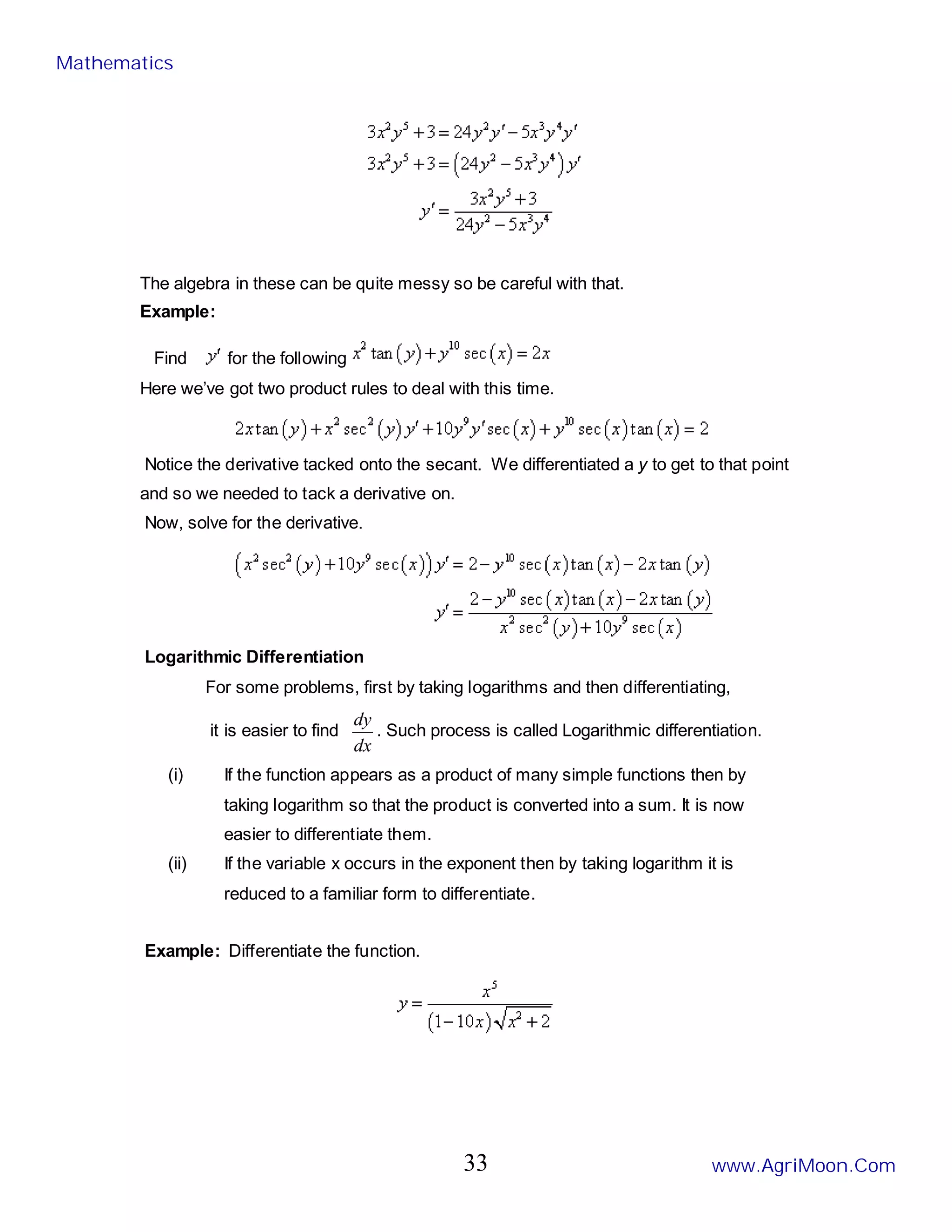 The algebra in these can be quite messy so be careful with that.
Example:
Find for the following
Here we’ve got two product rules to deal with this time.
Notice the derivative tacked onto the secant. We differentiated a y to get to that point
and so we needed to tack a derivative on.
Now, solve for the derivative.
Logarithmic Differentiation
For some problems, first by taking logarithms and then differentiating,
it is easier to find
dx
dy
. Such process is called Logarithmic differentiation.
(i) If the function appears as a product of many simple functions then by
taking logarithm so that the product is converted into a sum. It is now
easier to differentiate them.
(ii) If the variable x occurs in the exponent then by taking logarithm it is
reduced to a familiar form to differentiate.
Example: Differentiate the function.
Mathematics
www.AgriMoon.Com
33
 