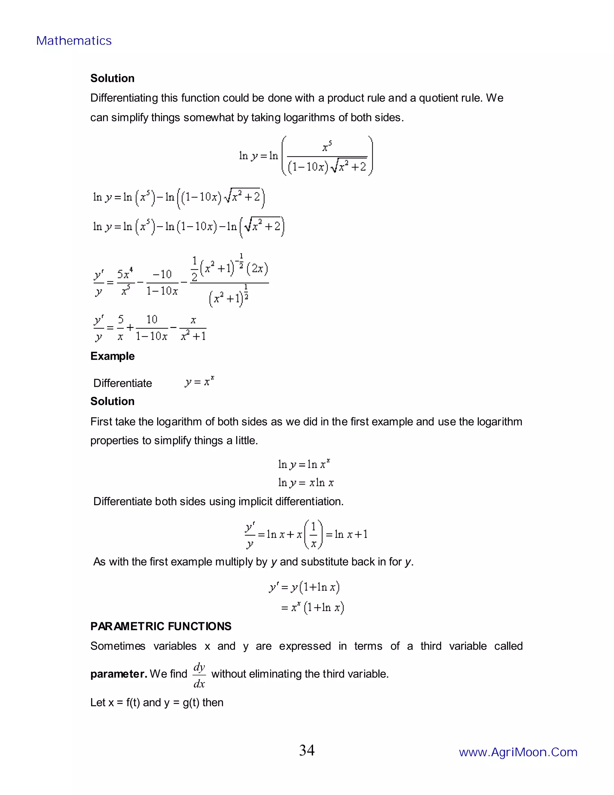 Solution
Differentiating this function could be done with a product rule and a quotient rule. We
can simplify things somewhat by taking logarithms of both sides.
Example
Differentiate
Solution
First take the logarithm of both sides as we did in the first example and use the logarithm
properties to simplify things a little.
Differentiate both sides using implicit differentiation.
As with the first example multiply by y and substitute back in for y.
PARAMETRIC FUNCTIONS
Sometimes variables x and y are expressed in terms of a third variable called
parameter. We find
dx
dy
without eliminating the third variable.
Let x = f(t) and y = g(t) then
Mathematics
www.AgriMoon.Com
34
 
