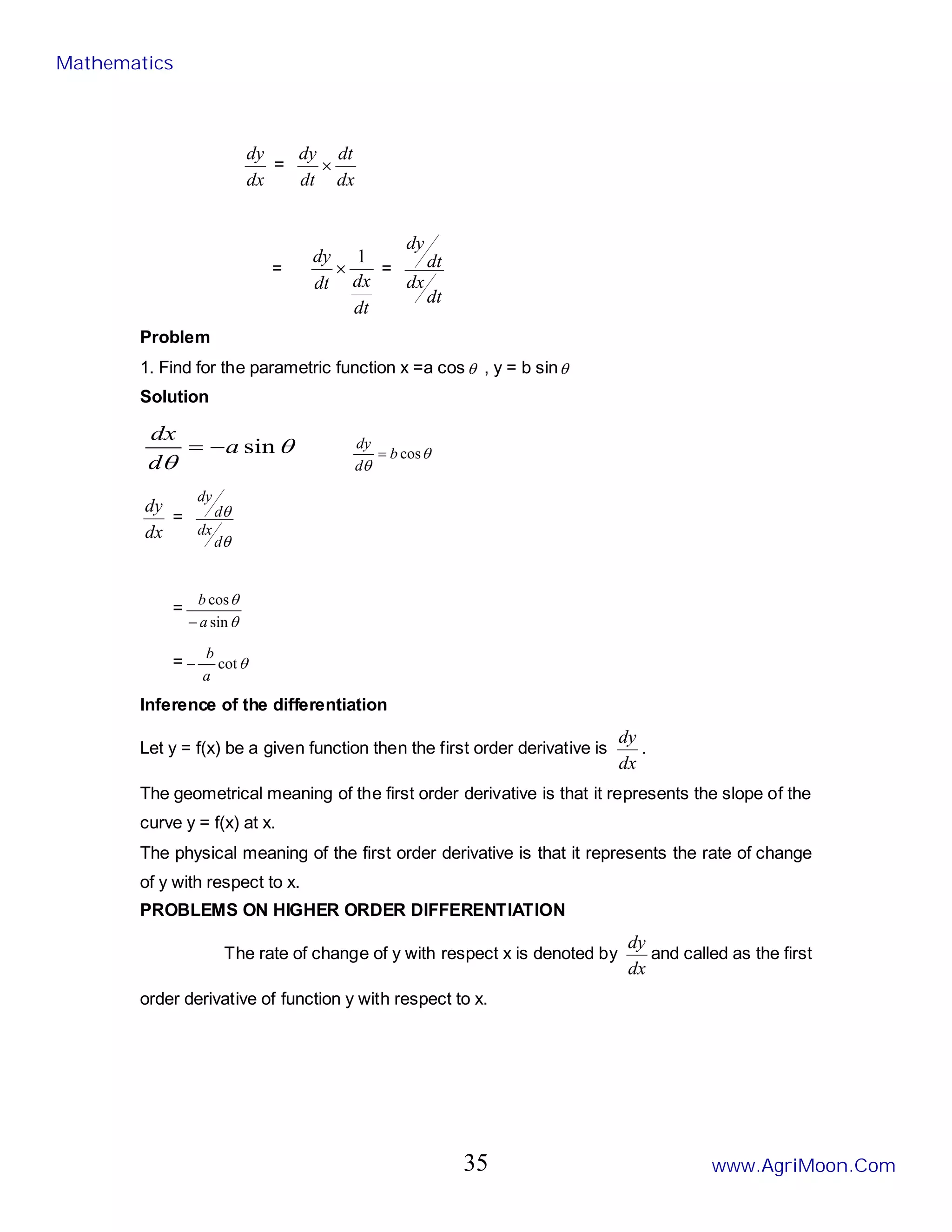 dx
dy
=
dx
dt
dt
dy
×
=
dt
dx
dt
dy 1
× =
dt
dx
dt
dy
Problem
1. Find for the parametric function x =a cosθ , y = b sinθ
Solution
θ
θ
sin
a
d
dx
−
= θ
θ
cos
b
d
dy
=
dx
dy
=
θ
θ
d
dx
d
dy
=
θ
θ
sin
cos
a
b
−
= θ
cot
a
b
−
Inference of the differentiation
Let y = f(x) be a given function then the first order derivative is
dx
dy
.
The geometrical meaning of the first order derivative is that it represents the slope of the
curve y = f(x) at x.
The physical meaning of the first order derivative is that it represents the rate of change
of y with respect to x.
PROBLEMS ON HIGHER ORDER DIFFERENTIATION
The rate of change of y with respect x is denoted by
dx
dy
and called as the first
order derivative of function y with respect to x.
Mathematics
www.AgriMoon.Com
35
 