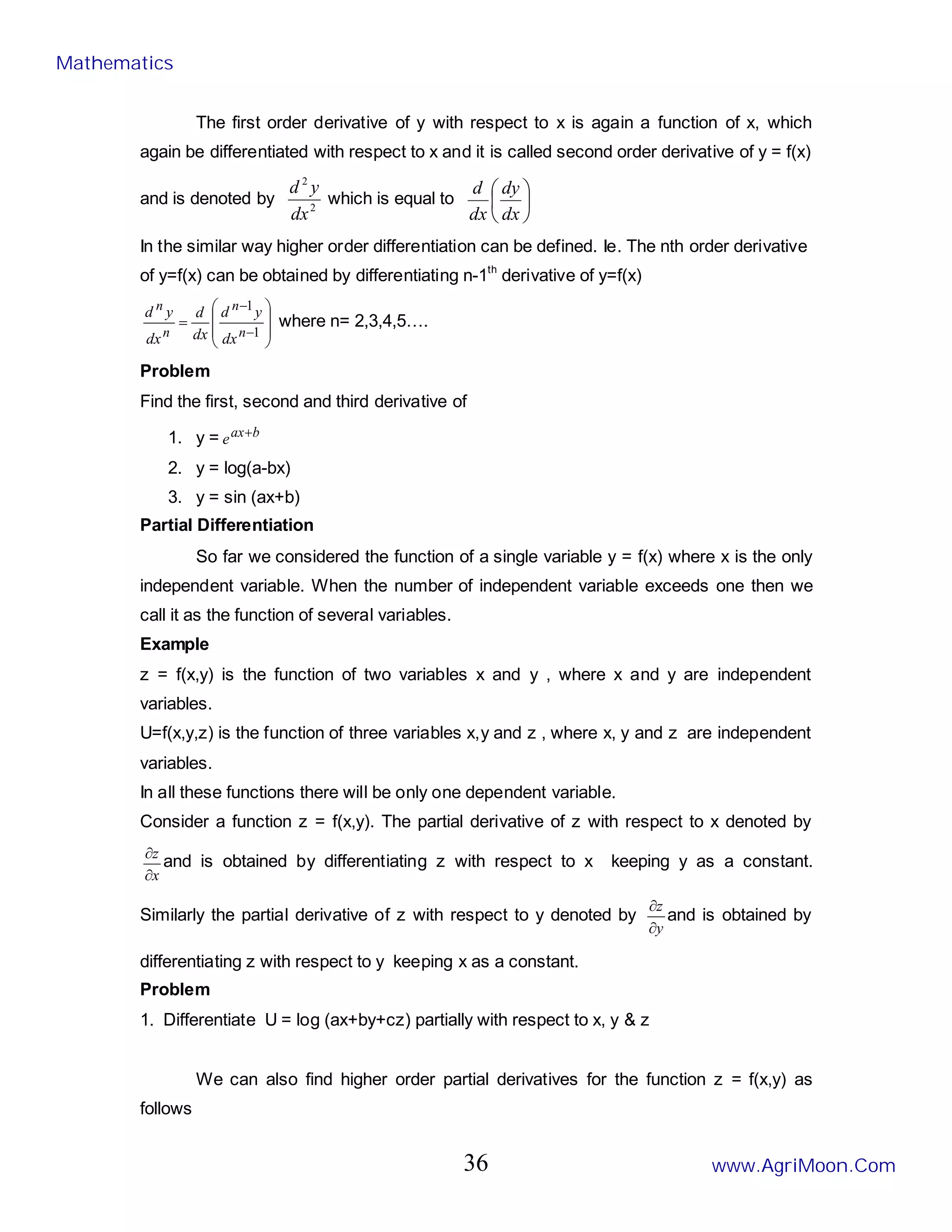 The first order derivative of y with respect to x is again a function of x, which
again be differentiated with respect to x and it is called second order derivative of y = f(x)
and is denoted by 2
2
dx
y
d
which is equal to 





dx
dy
dx
d
In the similar way higher order differentiation can be defined. Ie. The nth order derivative
of y=f(x) can be obtained by differentiating n-1th
derivative of y=f(x)








=
−
−
1
1
n
n
n
n
dx
y
d
dx
d
dx
y
d
where n= 2,3,4,5….
Problem
Find the first, second and third derivative of
1. y = b
ax
e +
2. y = log(a-bx)
3. y = sin (ax+b)
Partial Differentiation
So far we considered the function of a single variable y = f(x) where x is the only
independent variable. When the number of independent variable exceeds one then we
call it as the function of several variables.
Example
z = f(x,y) is the function of two variables x and y , where x and y are independent
variables.
U=f(x,y,z) is the function of three variables x,y and z , where x, y and z are independent
variables.
In all these functions there will be only one dependent variable.
Consider a function z = f(x,y). The partial derivative of z with respect to x denoted by
x
z
∂
∂
and is obtained by differentiating z with respect to x keeping y as a constant.
Similarly the partial derivative of z with respect to y denoted by
y
z
∂
∂
and is obtained by
differentiating z with respect to y keeping x as a constant.
Problem
1. Differentiate U = log (ax+by+cz) partially with respect to x, y & z
We can also find higher order partial derivatives for the function z = f(x,y) as
follows
Mathematics
www.AgriMoon.Com
36
 
