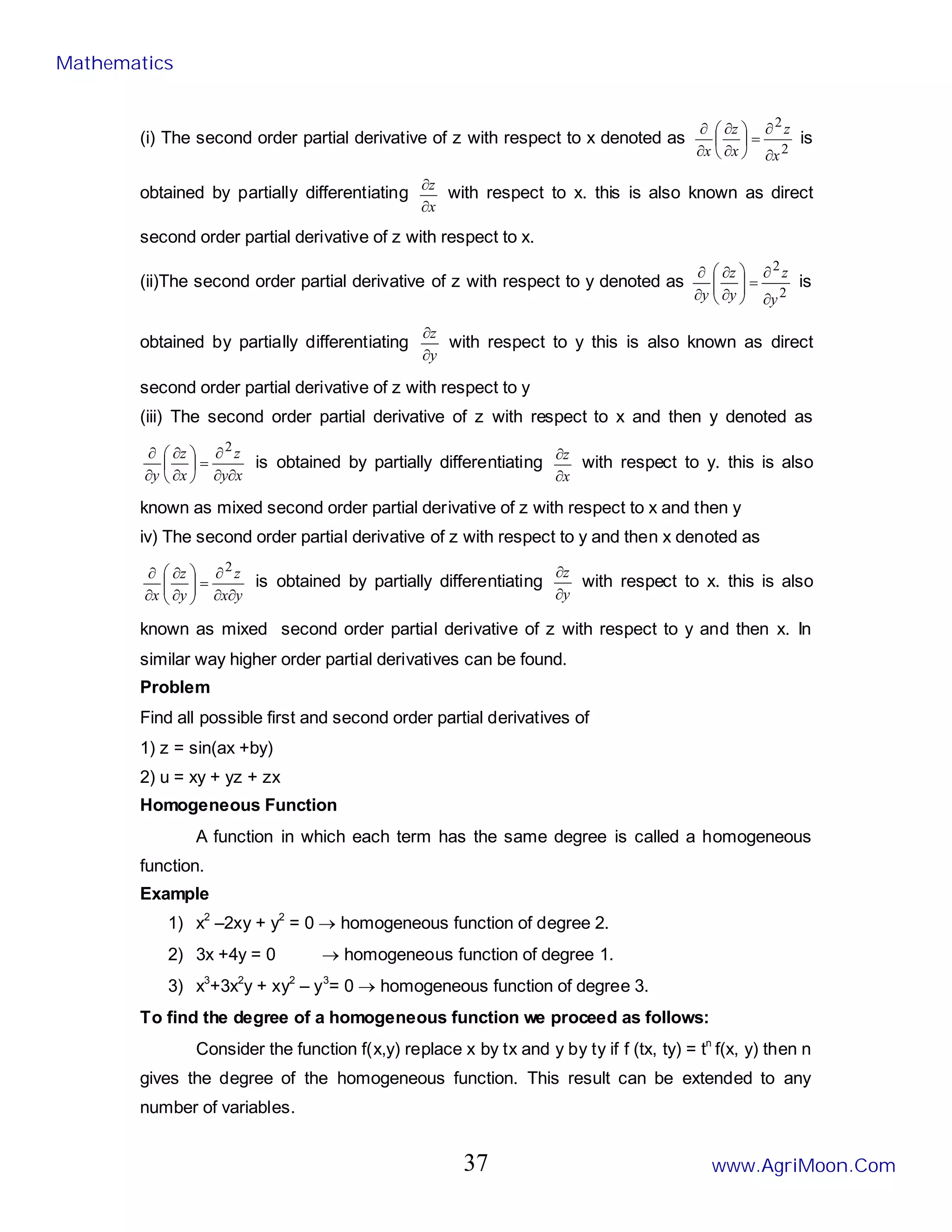 (i) The second order partial derivative of z with respect to x denoted as
2
2
x
z
x
z
x ∂
∂
=






∂
∂
∂
∂
is
obtained by partially differentiating
x
z
∂
∂
with respect to x. this is also known as direct
second order partial derivative of z with respect to x.
(ii)The second order partial derivative of z with respect to y denoted as
2
2
y
z
y
z
y ∂
∂
=








∂
∂
∂
∂
is
obtained by partially differentiating
y
z
∂
∂
with respect to y this is also known as direct
second order partial derivative of z with respect to y
(iii) The second order partial derivative of z with respect to x and then y denoted as
x
y
z
x
z
y ∂
∂
∂
=






∂
∂
∂
∂ 2
is obtained by partially differentiating
x
z
∂
∂
with respect to y. this is also
known as mixed second order partial derivative of z with respect to x and then y
iv) The second order partial derivative of z with respect to y and then x denoted as
y
x
z
y
z
x ∂
∂
∂
=








∂
∂
∂
∂ 2
is obtained by partially differentiating
y
z
∂
∂
with respect to x. this is also
known as mixed second order partial derivative of z with respect to y and then x. In
similar way higher order partial derivatives can be found.
Problem
Find all possible first and second order partial derivatives of
1) z = sin(ax +by)
2) u = xy + yz + zx
Homogeneous Function
A function in which each term has the same degree is called a homogeneous
function.
Example
1) x2
–2xy + y2
= 0 → homogeneous function of degree 2.
2) 3x +4y = 0 → homogeneous function of degree 1.
3) x3
+3x2
y + xy2
– y3
= 0 → homogeneous function of degree 3.
To find the degree of a homogeneous function we proceed as follows:
Consider the function f(x,y) replace x by tx and y by ty if f (tx, ty) = tn
f(x, y) then n
gives the degree of the homogeneous function. This result can be extended to any
number of variables.
Mathematics
www.AgriMoon.Com
37
 