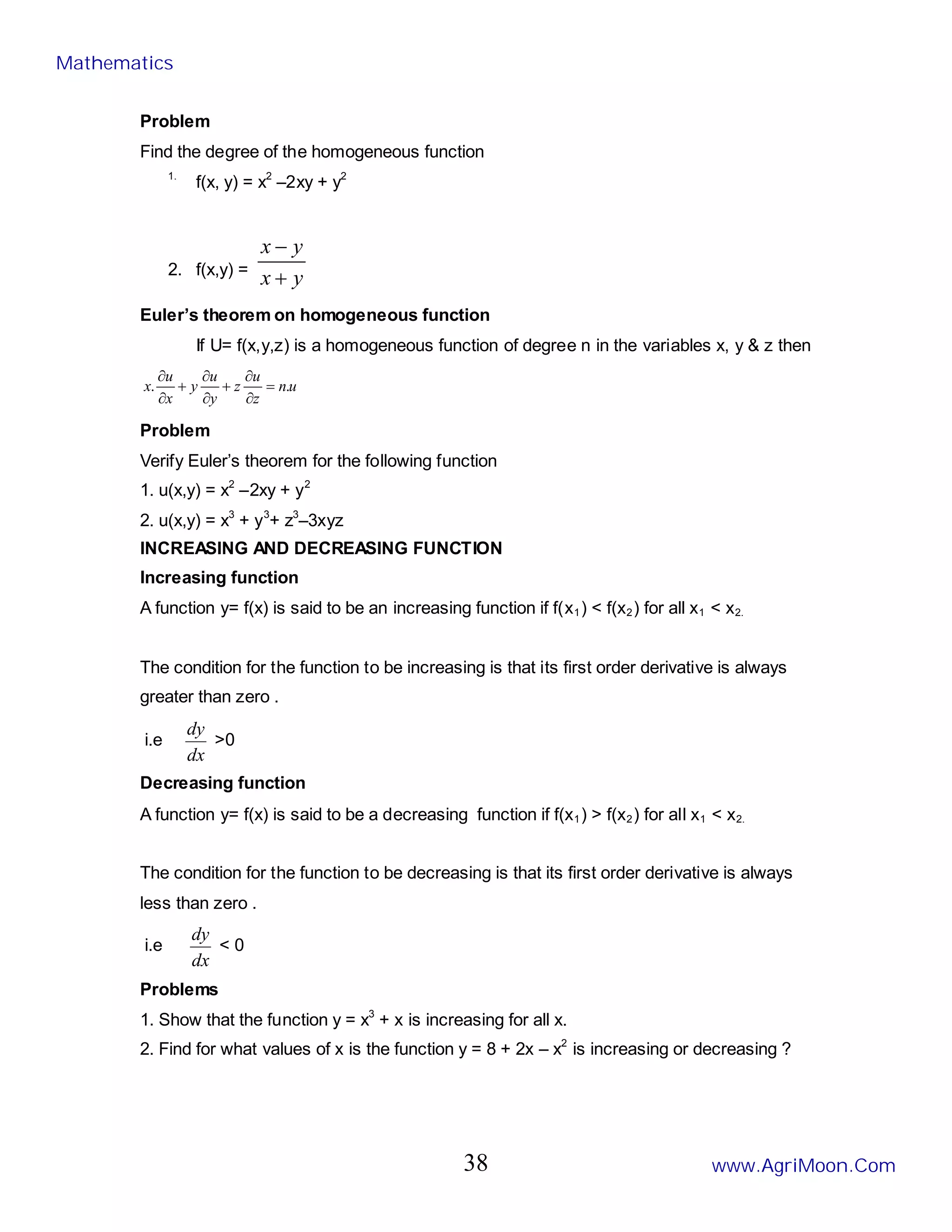 Problem
Find the degree of the homogeneous function
1.
f(x, y) = x2
–2xy + y2
2. f(x,y) =
y
x
y
x
+
−
Euler’s theorem on homogeneous function
If U= f(x,y,z) is a homogeneous function of degree n in the variables x, y & z then
u
n
z
u
z
y
u
y
x
u
x .
. =
∂
∂
+
∂
∂
+
∂
∂
Problem
Verify Euler’s theorem for the following function
1. u(x,y) = x2
–2xy + y2
2. u(x,y) = x3
+ y3
+ z3
–3xyz
INCREASING AND DECREASING FUNCTION
Increasing function
A function y= f(x) is said to be an increasing function if f(x1) < f(x2) for all x1 < x2.
The condition for the function to be increasing is that its first order derivative is always
greater than zero .
i.e
dx
dy
>0
Decreasing function
A function y= f(x) is said to be a decreasing function if f(x1) > f(x2) for all x1 < x2.
The condition for the function to be decreasing is that its first order derivative is always
less than zero .
i.e
dx
dy
< 0
Problems
1. Show that the function y = x3
+ x is increasing for all x.
2. Find for what values of x is the function y = 8 + 2x – x2
is increasing or decreasing ?
Mathematics
www.AgriMoon.Com
38
 
