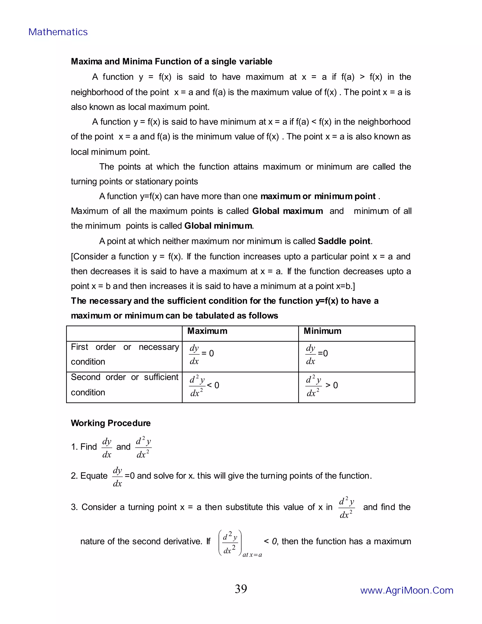 Maxima and Minima Function of a single variable
A function y = f(x) is said to have maximum at x = a if f(a) > f(x) in the
neighborhood of the point x = a and f(a) is the maximum value of f(x) . The point x = a is
also known as local maximum point.
A function y = f(x) is said to have minimum at x = a if f(a) < f(x) in the neighborhood
of the point x = a and f(a) is the minimum value of f(x) . The point x = a is also known as
local minimum point.
The points at which the function attains maximum or minimum are called the
turning points or stationary points
A function y=f(x) can have more than one maximum or minimum point .
Maximum of all the maximum points is called Global maximum and minimum of all
the minimum points is called Global minimum.
A point at which neither maximum nor minimum is called Saddle point.
[Consider a function y = f(x). If the function increases upto a particular point x = a and
then decreases it is said to have a maximum at x = a. If the function decreases upto a
point x = b and then increases it is said to have a minimum at a point x=b.]
The necessary and the sufficient condition for the function y=f(x) to have a
maximum or minimum can be tabulated as follows
Maximum Minimum
First order or necessary
condition dx
dy
= 0
dx
dy
=0
Second order or sufficient
condition 2
2
dx
y
d
< 0 2
2
dx
y
d
> 0
Working Procedure
1. Find
dx
dy
and 2
2
dx
y
d
2. Equate
dx
dy
=0 and solve for x. this will give the turning points of the function.
3. Consider a turning point x = a then substitute this value of x in 2
2
dx
y
d
and find the
nature of the second derivative. If
a
x
at
dx
y
d
=








2
2
< 0, then the function has a maximum
Mathematics
www.AgriMoon.Com
39
 