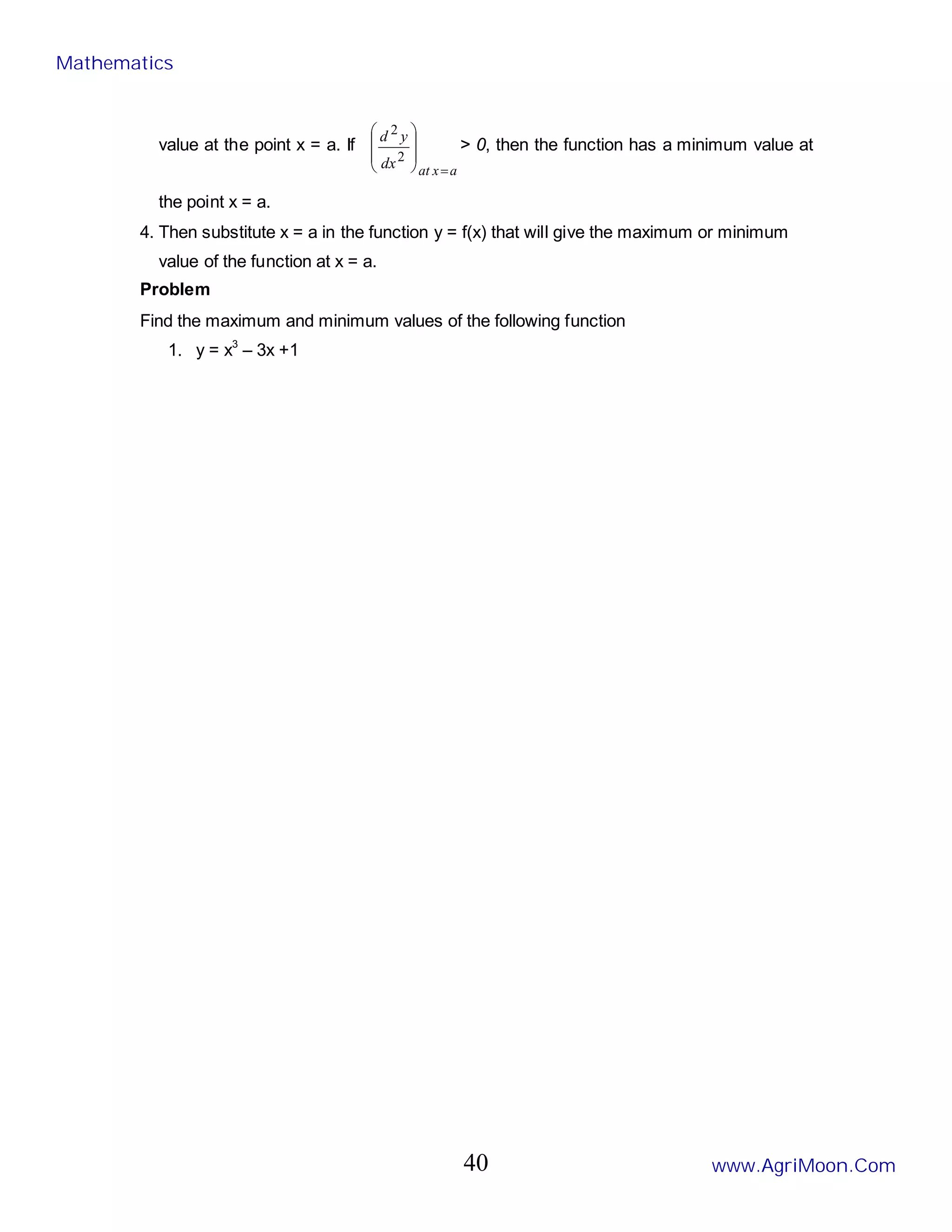 value at the point x = a. If
a
x
at
dx
y
d
=








2
2
> 0, then the function has a minimum value at
the point x = a.
4. Then substitute x = a in the function y = f(x) that will give the maximum or minimum
value of the function at x = a.
Problem
Find the maximum and minimum values of the following function
1. y = x3
– 3x +1
Mathematics
www.AgriMoon.Com
40
 