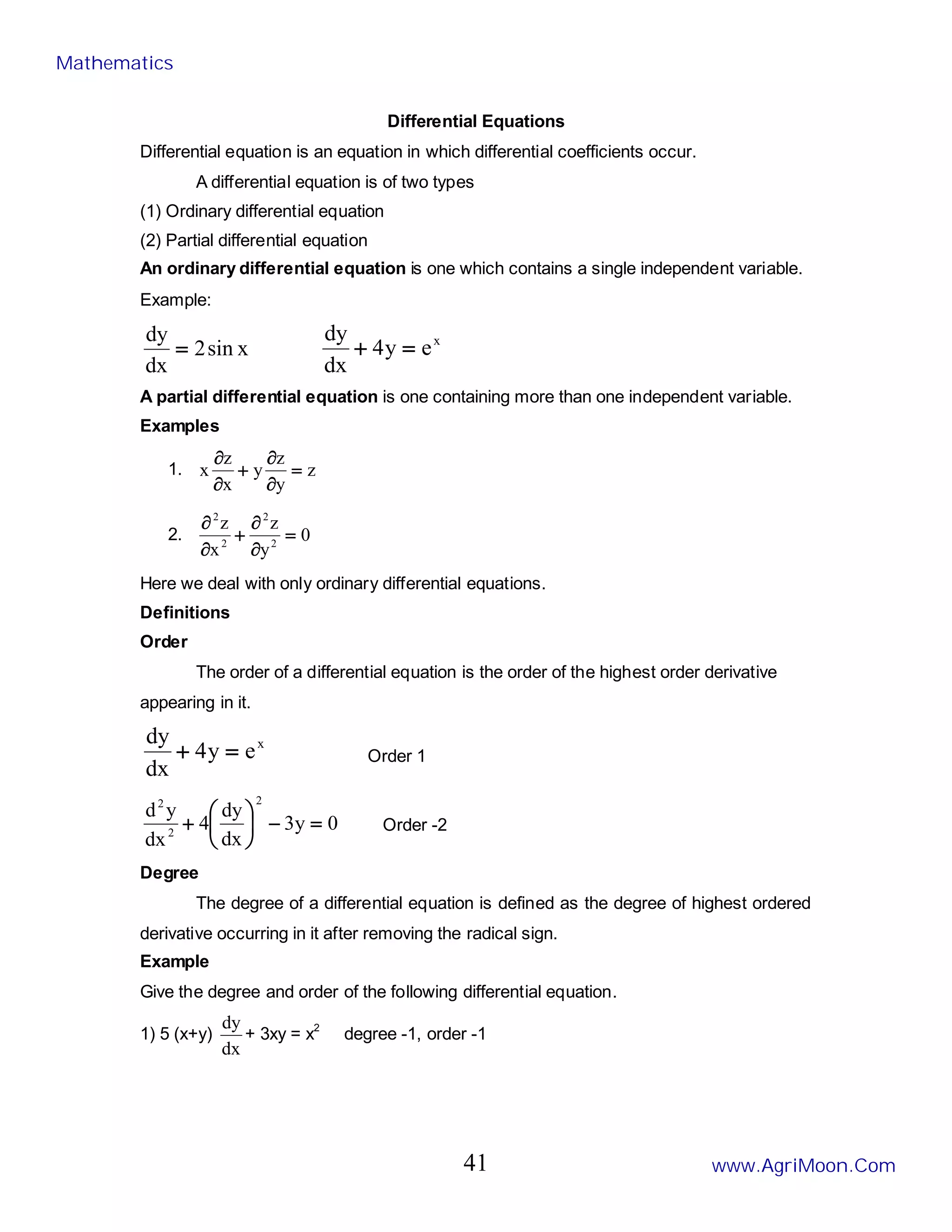 Differential Equations
Differential equation is an equation in which differential coefficients occur.
A differential equation is of two types
(1) Ordinary differential equation
(2) Partial differential equation
An ordinary differential equation is one which contains a single independent variable.
Example:
x
sin
2
dx
dy
= x
e
y
4
dx
dy
=
+
A partial differential equation is one containing more than one independent variable.
Examples
1. z
y
z
y
x
z
x =
∂
∂
+
∂
∂
2. 0
y
z
x
z
2
2
2
2
=
∂
∂
+
∂
∂
Here we deal with only ordinary differential equations.
Definitions
Order
The order of a differential equation is the order of the highest order derivative
appearing in it.
x
e
y
4
dx
dy
=
+ Order 1
0
y
3
dx
dy
4
dx
y
d
2
2
2
=
−






+ Order -2
Degree
The degree of a differential equation is defined as the degree of highest ordered
derivative occurring in it after removing the radical sign.
Example
Give the degree and order of the following differential equation.
1) 5 (x+y)
dx
dy
+ 3xy = x2
degree -1, order -1
Mathematics
www.AgriMoon.Com
41
 