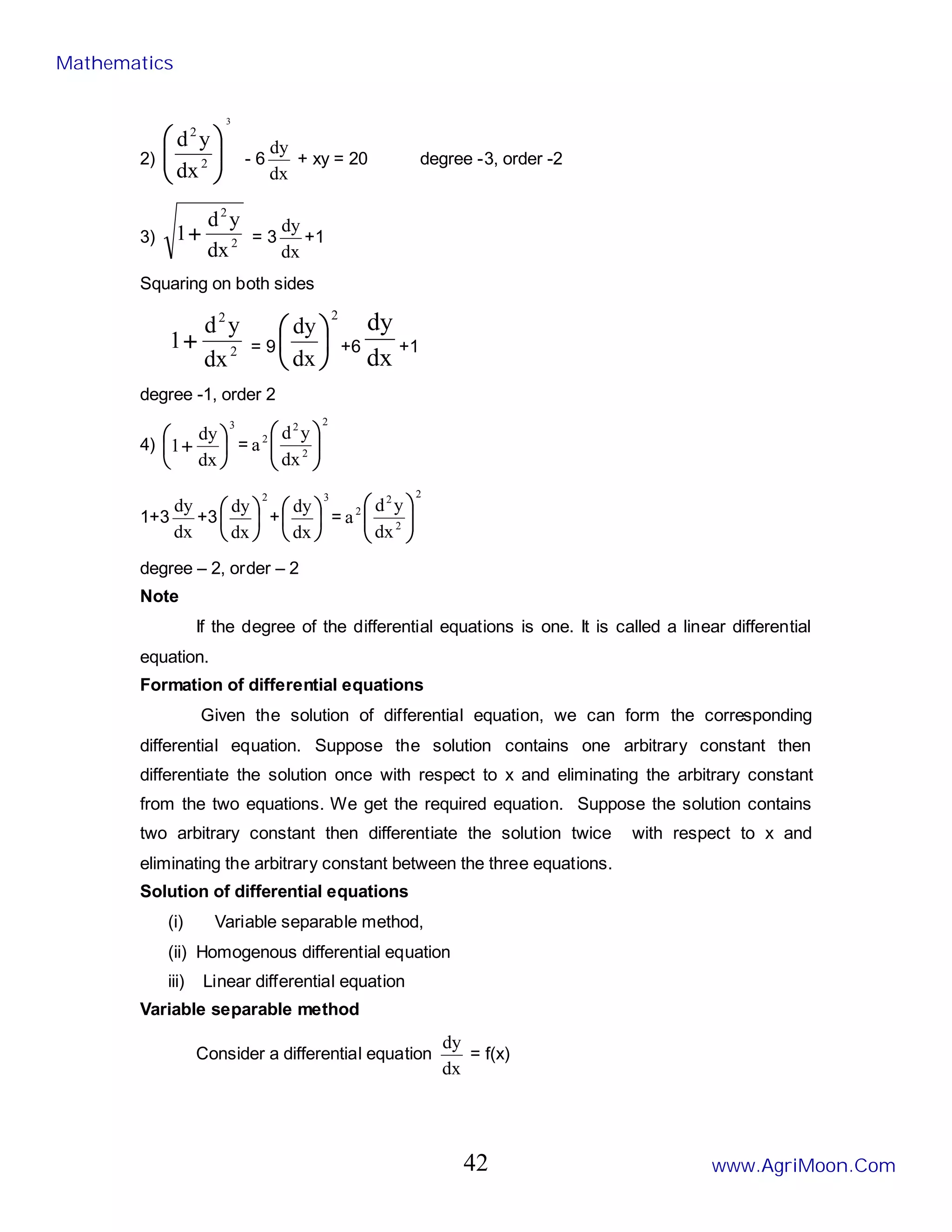 2)
3
2
2
dx
y
d








- 6
dx
dy
+ xy = 20 degree -3, order -2
3) 2
2
dx
y
d
1+ = 3
dx
dy
+1
Squaring on both sides
2
2
dx
y
d
1+ = 9
2
dx
dy






+6
dx
dy
+1
degree -1, order 2
4)
3
dx
dy
1 





+ =
2
2
2
2
dx
y
d
a 







1+3
dx
dy
+3
2
dx
dy






+
3
dx
dy






=
2
2
2
2
dx
y
d
a 







degree – 2, order – 2
Note
If the degree of the differential equations is one. It is called a linear differential
equation.
Formation of differential equations
Given the solution of differential equation, we can form the corresponding
differential equation. Suppose the solution contains one arbitrary constant then
differentiate the solution once with respect to x and eliminating the arbitrary constant
from the two equations. We get the required equation. Suppose the solution contains
two arbitrary constant then differentiate the solution twice with respect to x and
eliminating the arbitrary constant between the three equations.
Solution of differential equations
(i) Variable separable method,
(ii) Homogenous differential equation
iii) Linear differential equation
Variable separable method
Consider a differential equation
dx
dy
= f(x)
Mathematics
www.AgriMoon.Com
42
 