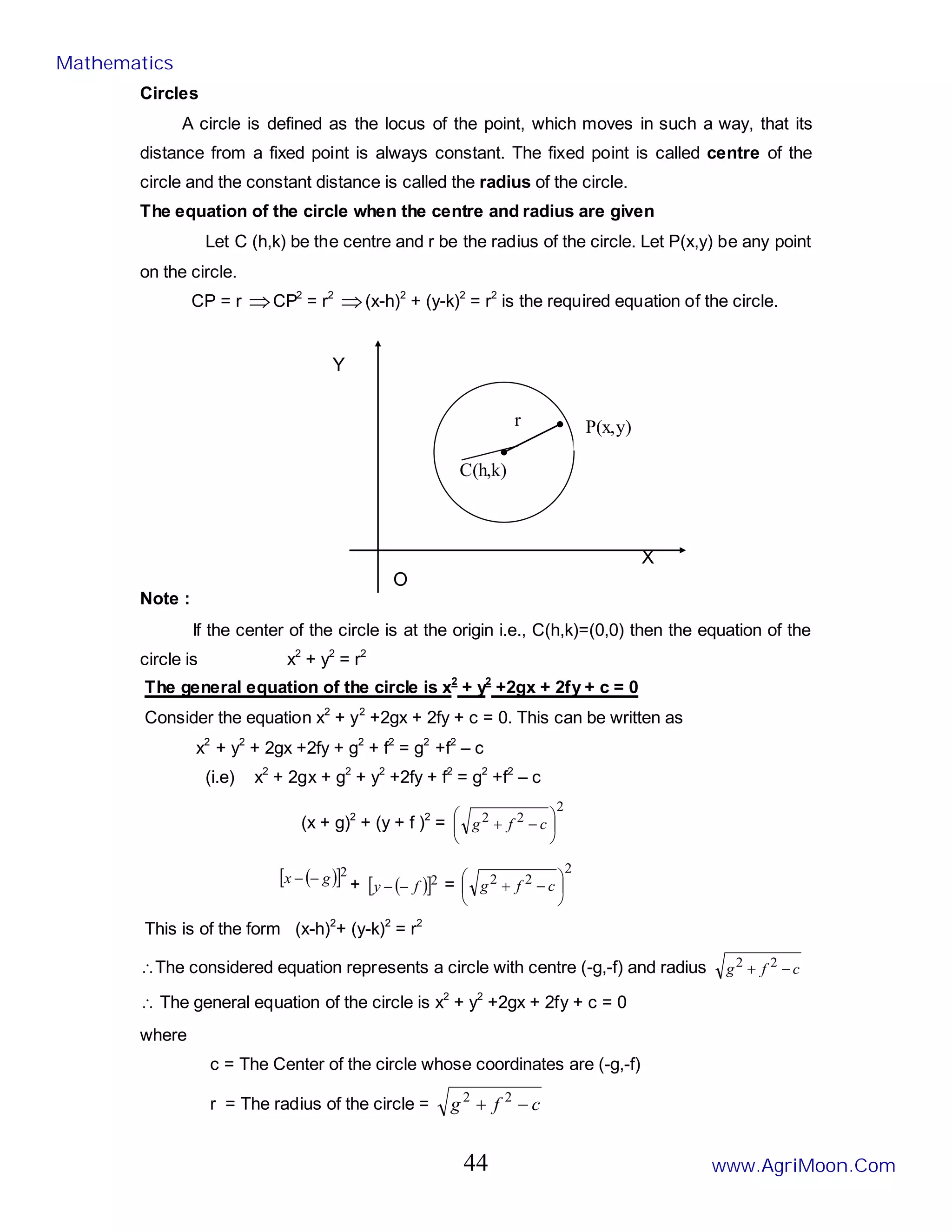 r
C(h,k)
P(x,y)
Circles
A circle is defined as the locus of the point, which moves in such a way, that its
distance from a fixed point is always constant. The fixed point is called centre of the
circle and the constant distance is called the radius of the circle.
The equation of the circle when the centre and radius are given
Let C (h,k) be the centre and r be the radius of the circle. Let P(x,y) be any point
on the circle.
CP = r ⇒CP2
= r2
⇒(x-h)2
+ (y-k)2
= r2
is the required equation of the circle.
Y
X
O
Note :
If the center of the circle is at the origin i.e., C(h,k)=(0,0) then the equation of the
circle is x2
+ y2
= r2
The general equation of the circle is x2
+ y2
+2gx + 2fy + c = 0
Consider the equation x2
+ y2
+2gx + 2fy + c = 0. This can be written as
x2
+ y2
+ 2gx +2fy + g2
+ f2
= g2
+f2
– c
(i.e) x2
+ 2gx + g2
+ y2
+2fy + f2
= g2
+f2
– c
(x + g)2
+ (y + f )2
=
2
2
2






−
+ c
f
g
( )
[ ]2
g
x −
− + ( )
[ ]2
f
y −
− =
2
2
2






−
+ c
f
g
This is of the form (x-h)2
+ (y-k)2
= r2
∴The considered equation represents a circle with centre (-g,-f) and radius c
f
g −
+ 2
2
∴ The general equation of the circle is x2
+ y2
+2gx + 2fy + c = 0
where
c = The Center of the circle whose coordinates are (-g,-f)
r = The radius of the circle = c
f
g −
+ 2
2
Mathematics
www.AgriMoon.Com
44
 