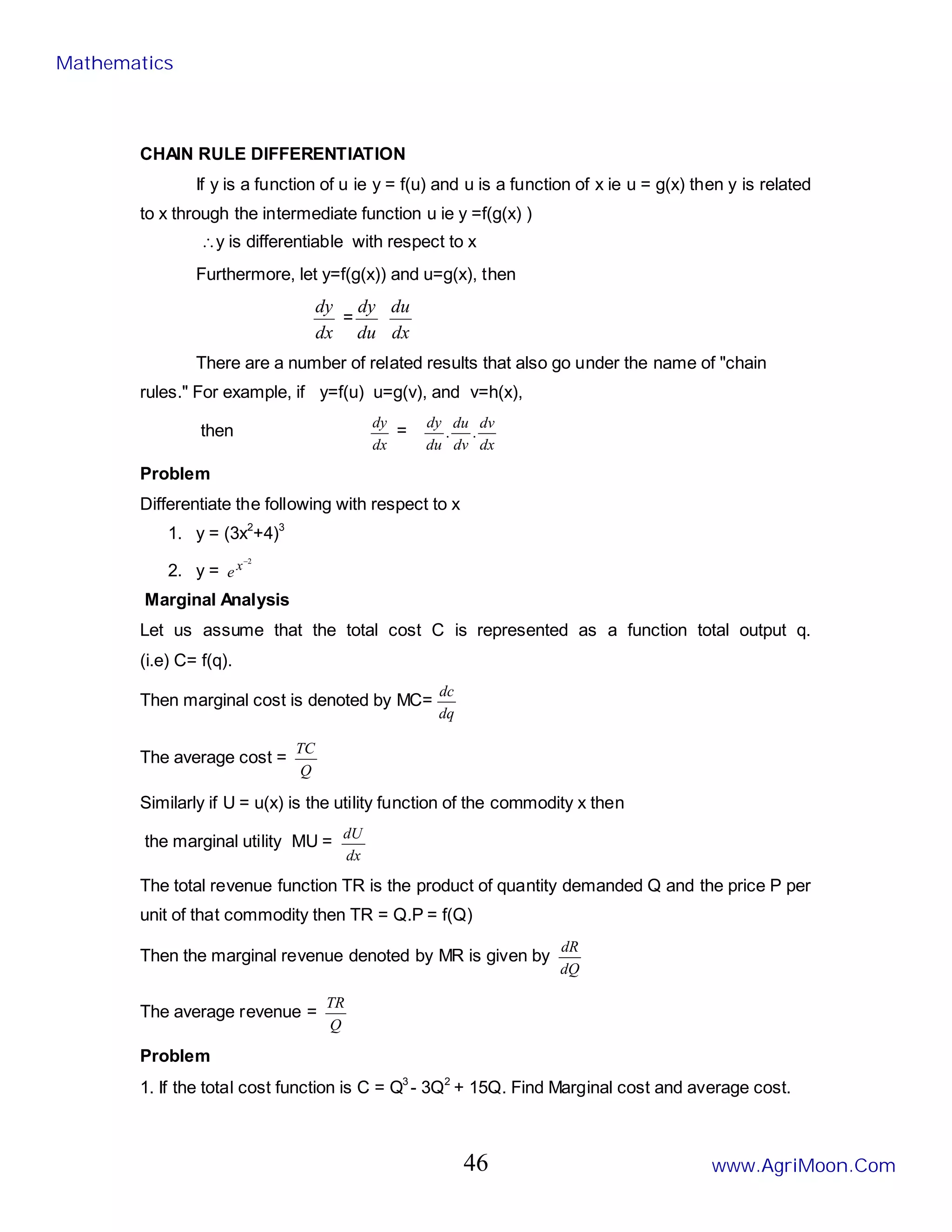 CHAIN RULE DIFFERENTIATION
If y is a function of u ie y = f(u) and u is a function of x ie u = g(x) then y is related
to x through the intermediate function u ie y =f(g(x) )
∴y is differentiable with respect to x
Furthermore, let y=f(g(x)) and u=g(x), then
dx
dy
=
du
dy
dx
du
There are a number of related results that also go under the name of "chain
rules." For example, if y=f(u) u=g(v), and v=h(x),
then
dx
dy
=
dx
dv
dv
du
du
dy
.
.
Problem
Differentiate the following with respect to x
1. y = (3x2
+4)3
2. y =
2
−
x
e
Marginal Analysis
Let us assume that the total cost C is represented as a function total output q.
(i.e) C= f(q).
Then marginal cost is denoted by MC=
dq
dc
The average cost =
Q
TC
Similarly if U = u(x) is the utility function of the commodity x then
the marginal utility MU =
dx
dU
The total revenue function TR is the product of quantity demanded Q and the price P per
unit of that commodity then TR = Q.P = f(Q)
Then the marginal revenue denoted by MR is given by
dQ
dR
The average revenue =
Q
TR
Problem
1. If the total cost function is C = Q3
- 3Q2
+ 15Q. Find Marginal cost and average cost.
Mathematics
www.AgriMoon.Com
46
 