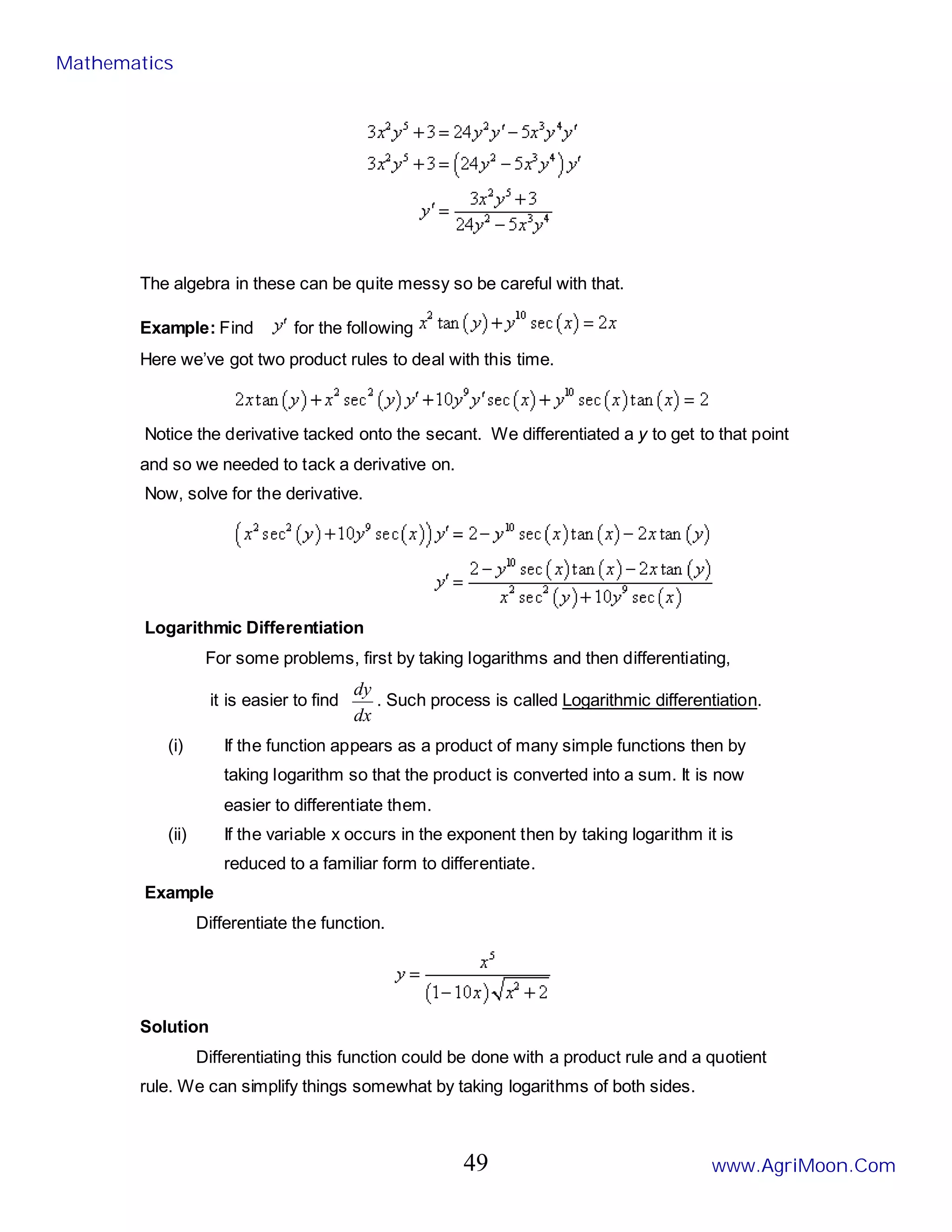 The algebra in these can be quite messy so be careful with that.
Example: Find for the following
Here we’ve got two product rules to deal with this time.
Notice the derivative tacked onto the secant. We differentiated a y to get to that point
and so we needed to tack a derivative on.
Now, solve for the derivative.
Logarithmic Differentiation
For some problems, first by taking logarithms and then differentiating,
it is easier to find
dx
dy
. Such process is called Logarithmic differentiation.
(i) If the function appears as a product of many simple functions then by
taking logarithm so that the product is converted into a sum. It is now
easier to differentiate them.
(ii) If the variable x occurs in the exponent then by taking logarithm it is
reduced to a familiar form to differentiate.
Example
Differentiate the function.
Solution
Differentiating this function could be done with a product rule and a quotient
rule. We can simplify things somewhat by taking logarithms of both sides.
Mathematics
www.AgriMoon.Com
49
 