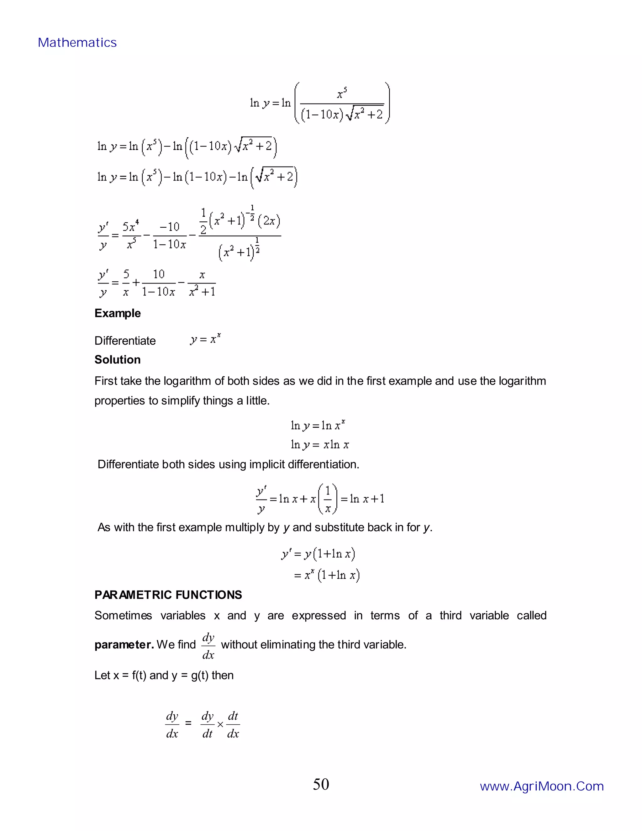 Example
Differentiate
Solution
First take the logarithm of both sides as we did in the first example and use the logarithm
properties to simplify things a little.
Differentiate both sides using implicit differentiation.
As with the first example multiply by y and substitute back in for y.
PARAMETRIC FUNCTIONS
Sometimes variables x and y are expressed in terms of a third variable called
parameter. We find
dx
dy
without eliminating the third variable.
Let x = f(t) and y = g(t) then
dx
dy
=
dx
dt
dt
dy
×
Mathematics
www.AgriMoon.Com
50
 