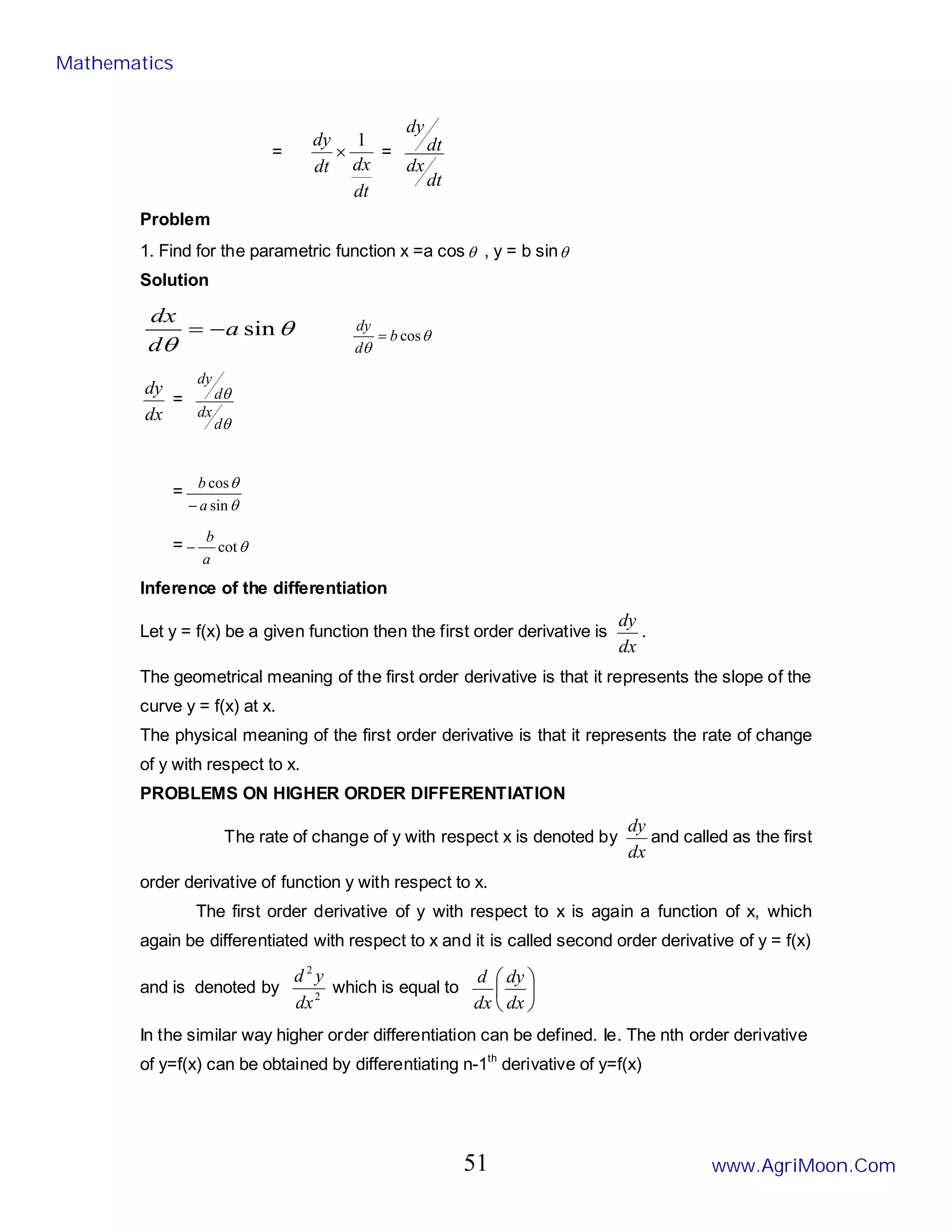 =
dt
dx
dt
dy 1
× =
dt
dx
dt
dy
Problem
1. Find for the parametric function x =a cosθ , y = b sinθ
Solution
θ
θ
sin
a
d
dx
−
= θ
θ
cos
b
d
dy
=
dx
dy
=
θ
θ
d
dx
d
dy
=
θ
θ
sin
cos
a
b
−
= θ
cot
a
b
−
Inference of the differentiation
Let y = f(x) be a given function then the first order derivative is
dx
dy
.
The geometrical meaning of the first order derivative is that it represents the slope of the
curve y = f(x) at x.
The physical meaning of the first order derivative is that it represents the rate of change
of y with respect to x.
PROBLEMS ON HIGHER ORDER DIFFERENTIATION
The rate of change of y with respect x is denoted by
dx
dy
and called as the first
order derivative of function y with respect to x.
The first order derivative of y with respect to x is again a function of x, which
again be differentiated with respect to x and it is called second order derivative of y = f(x)
and is denoted by 2
2
dx
y
d
which is equal to 





dx
dy
dx
d
In the similar way higher order differentiation can be defined. Ie. The nth order derivative
of y=f(x) can be obtained by differentiating n-1th
derivative of y=f(x)
Mathematics
www.AgriMoon.Com
51
 