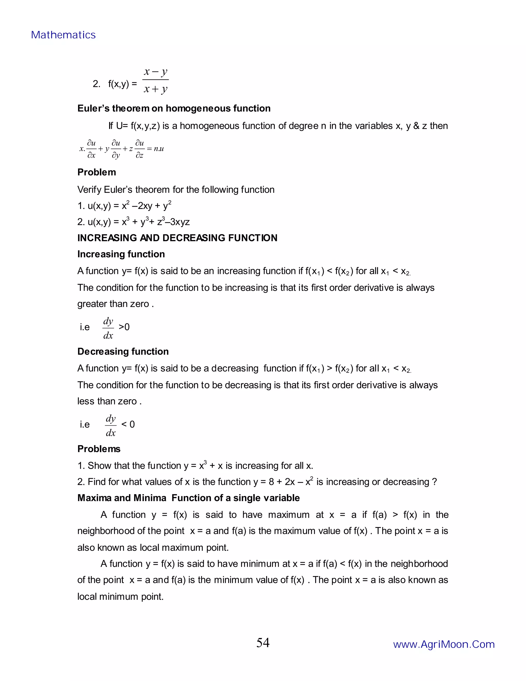 2. f(x,y) =
y
x
y
x
+
−
Euler’s theorem on homogeneous function
If U= f(x,y,z) is a homogeneous function of degree n in the variables x, y & z then
u
n
z
u
z
y
u
y
x
u
x .
. =
∂
∂
+
∂
∂
+
∂
∂
Problem
Verify Euler’s theorem for the following function
1. u(x,y) = x2
–2xy + y2
2. u(x,y) = x3
+ y3
+ z3
–3xyz
INCREASING AND DECREASING FUNCTION
Increasing function
A function y= f(x) is said to be an increasing function if f(x1) < f(x2) for all x1 < x2.
The condition for the function to be increasing is that its first order derivative is always
greater than zero .
i.e
dx
dy
>0
Decreasing function
A function y= f(x) is said to be a decreasing function if f(x1) > f(x2) for all x1 < x2.
The condition for the function to be decreasing is that its first order derivative is always
less than zero .
i.e
dx
dy
< 0
Problems
1. Show that the function y = x3
+ x is increasing for all x.
2. Find for what values of x is the function y = 8 + 2x – x2
is increasing or decreasing ?
Maxima and Minima Function of a single variable
A function y = f(x) is said to have maximum at x = a if f(a) > f(x) in the
neighborhood of the point x = a and f(a) is the maximum value of f(x) . The point x = a is
also known as local maximum point.
A function y = f(x) is said to have minimum at x = a if f(a) < f(x) in the neighborhood
of the point x = a and f(a) is the minimum value of f(x) . The point x = a is also known as
local minimum point.
Mathematics
www.AgriMoon.Com
54
 