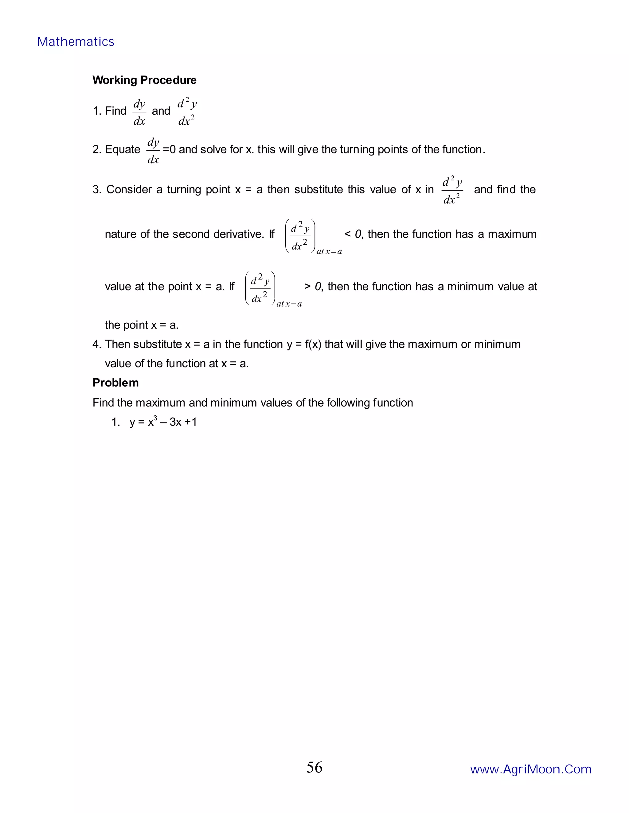 Working Procedure
1. Find
dx
dy
and 2
2
dx
y
d
2. Equate
dx
dy
=0 and solve for x. this will give the turning points of the function.
3. Consider a turning point x = a then substitute this value of x in 2
2
dx
y
d
and find the
nature of the second derivative. If
a
x
at
dx
y
d
=








2
2
< 0, then the function has a maximum
value at the point x = a. If
a
x
at
dx
y
d
=








2
2
> 0, then the function has a minimum value at
the point x = a.
4. Then substitute x = a in the function y = f(x) that will give the maximum or minimum
value of the function at x = a.
Problem
Find the maximum and minimum values of the following function
1. y = x3
– 3x +1
Mathematics
www.AgriMoon.Com
56
 