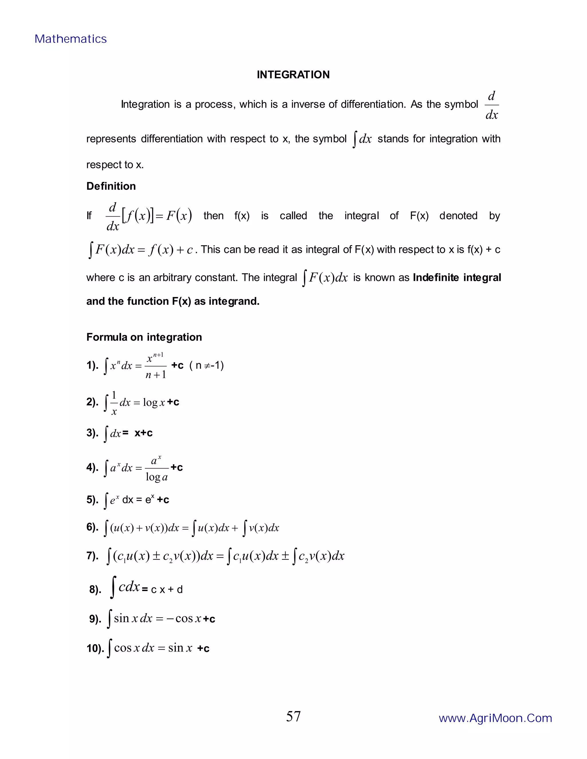 INTEGRATION
Integration is a process, which is a inverse of differentiation. As the symbol
dx
d
represents differentiation with respect to x, the symbol ∫dx stands for integration with
respect to x.
Definition
If ( )
[ ] ( )
x
F
x
f
dx
d
= then f(x) is called the integral of F(x) denoted by
∫ +
= c
x
f
dx
x
F )
(
)
( . This can be read it as integral of F(x) with respect to x is f(x) + c
where c is an arbitrary constant. The integral ∫ dx
x
F )
( is known as Indefinite integral
and the function F(x) as integrand.
Formula on integration
1).
1
1
+
=
+
∫ n
x
dx
x
n
n
+c ( n ≠-1)
2). ∫ = x
dx
x
log
1
+c
3). ∫dx= x+c
4). ∫ =
a
a
dx
a
x
x
log
+c
5). ∫
x
e dx = ex
+c
6). ∫ ∫ +
=
+ dx
x
u
dx
x
v
x
u )
(
))
(
)
(
( ∫ dx
x
v )
(
7). ∫ ∫ ∫
±
=
± dx
x
v
c
dx
x
u
c
dx
x
v
c
x
u
c )
(
)
(
))
(
)
(
( 2
1
2
1
8). ∫cdx= c x + d
9). ∫ −
= x
dx
x cos
sin +c
10). ∫ = x
dx
x sin
cos +c
Mathematics
www.AgriMoon.Com
57
 