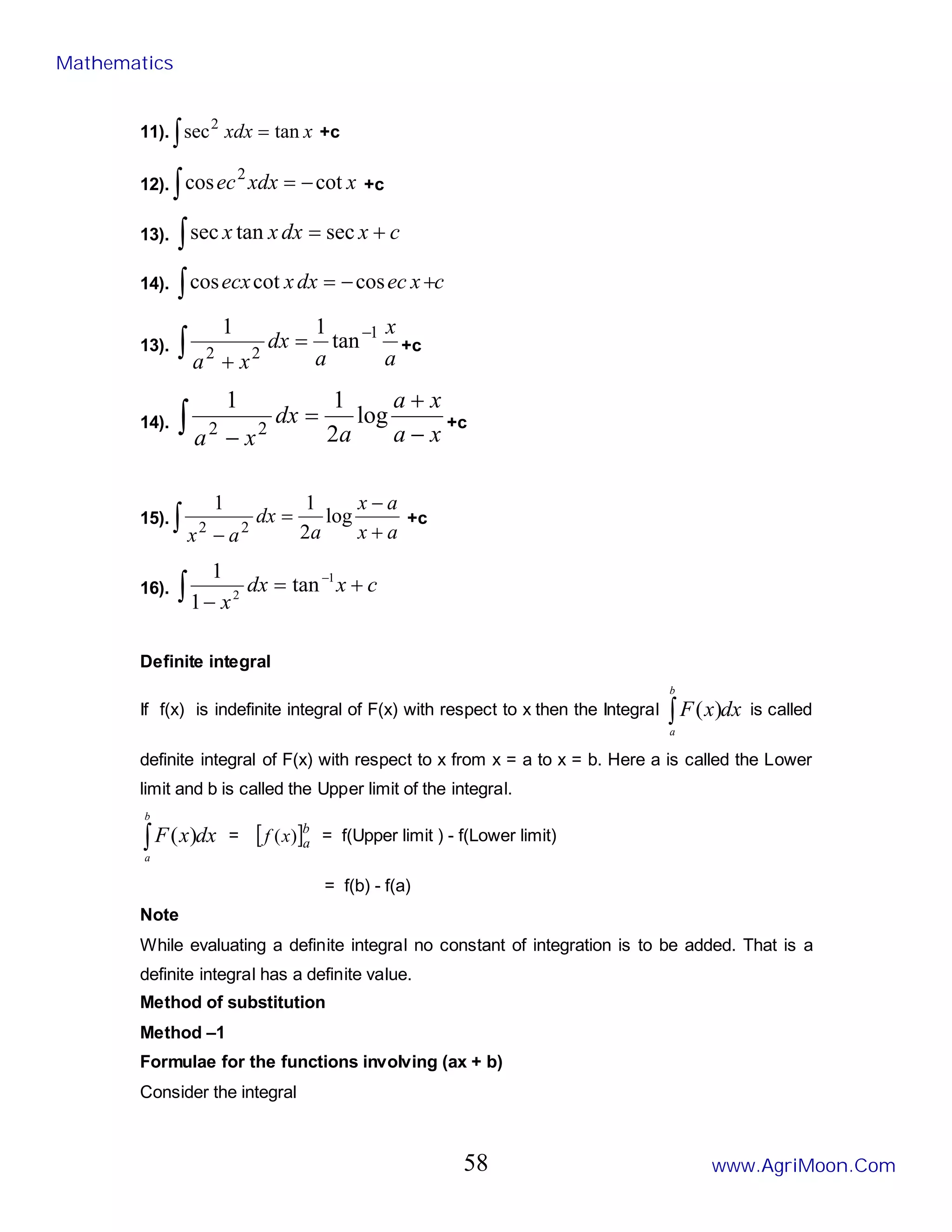 11). ∫ = x
xdx tan
sec2
+c
12). ∫ −
= x
xdx
ec cot
cos 2
+c
13). c
x
dx
x
x +
=
∫ sec
tan
sec
14). c
x
ec
dx
x
ecx
∫ +
−
= cos
cot
cos
13).
a
x
a
dx
x
a
∫
−
=
+
1
2
2
tan
1
1
+c
14). ∫ −
+
=
− x
a
x
a
a
dx
x
a
log
2
1
1
2
2 +c
15).
a
x
a
x
a
dx
a
x +
−
=
−
∫ log
2
1
1
2
2
+c
16). c
x
dx
x
+
=
−
∫
−1
2
tan
1
1
Definite integral
If f(x) is indefinite integral of F(x) with respect to x then the Integral dx
x
F
b
a
∫ )
( is called
definite integral of F(x) with respect to x from x = a to x = b. Here a is called the Lower
limit and b is called the Upper limit of the integral.
dx
x
F
b
a
∫ )
( = [ ]b
a
x
f )
( = f(Upper limit ) - f(Lower limit)
= f(b) - f(a)
Note
While evaluating a definite integral no constant of integration is to be added. That is a
definite integral has a definite value.
Method of substitution
Method –1
Formulae for the functions involving (ax + b)
Consider the integral
Mathematics
www.AgriMoon.Com
58
 