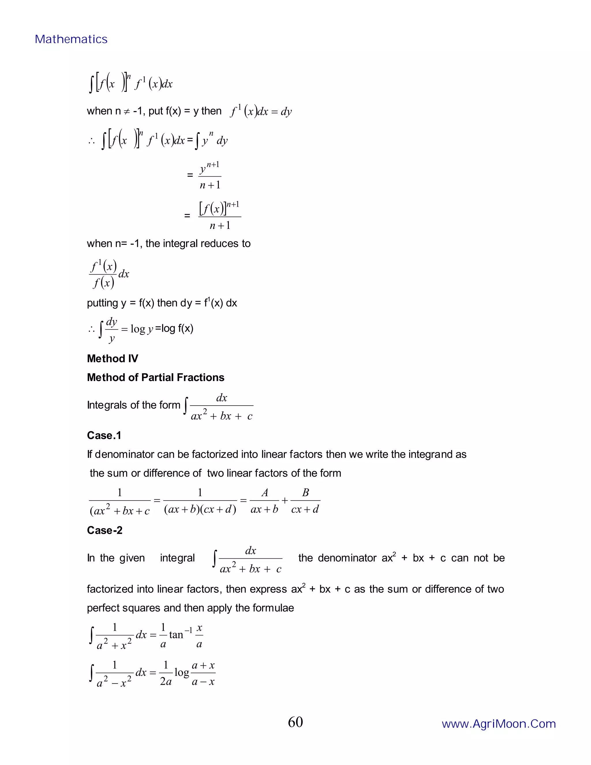( )
[ ] ( )dx
x
f
x
f
n 1
∫
when n ≠ -1, put f(x) = y then ( ) dy
dx
x
f =
1
∴ ( )
[ ] ( )dx
x
f
x
f
n 1
∫ = dy
y
n
∫
=
1
1
+
+
n
yn
=
( )
[ ]
1
1
+
+
n
x
f n
when n= -1, the integral reduces to
( )
( )
dx
x
f
x
f 1
putting y = f(x) then dy = f1
(x) dx
∴ y
y
dy
log
=
∫ =log f(x)
Method IV
Method of Partial Fractions
Integrals of the form ∫ +
+ c
bx
ax
dx
2
Case.1
If denominator can be factorized into linear factors then we write the integrand as
the sum or difference of two linear factors of the form
d
cx
B
b
ax
A
d
cx
b
ax
c
bx
ax +
+
+
=
+
+
=
+
+ )
)(
(
1
(
1
2
Case-2
In the given integral ∫ +
+ c
bx
ax
dx
2
the denominator ax2
+ bx + c can not be
factorized into linear factors, then express ax2
+ bx + c as the sum or difference of two
perfect squares and then apply the formulae
a
x
a
dx
x
a
∫
−
=
+
1
2
2
tan
1
1
∫ −
+
=
− x
a
x
a
a
dx
x
a
log
2
1
1
2
2
Mathematics
www.AgriMoon.Com
60
 