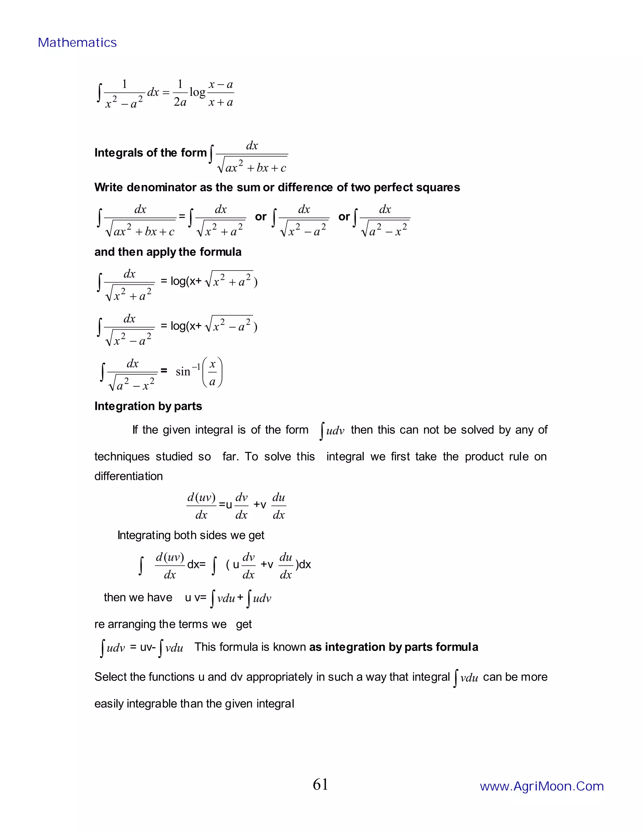 a
x
a
x
a
dx
a
x +
−
=
−
∫ log
2
1
1
2
2
Integrals of the form∫
+
+ c
bx
ax
dx
2
Write denominator as the sum or difference of two perfect squares
∫
+
+ c
bx
ax
dx
2
= ∫
+ 2
2
a
x
dx
or ∫
− 2
2
a
x
dx
or ∫
− 2
2
x
a
dx
and then apply the formula
∫
+ 2
2
a
x
dx
= log(x+ )
2
2
a
x +
∫
− 2
2
a
x
dx
= log(x+ )
2
2
a
x −
∫
− 2
2
x
a
dx
= 





−
a
x
1
sin
Integration by parts
If the given integral is of the form ∫udv then this can not be solved by any of
techniques studied so far. To solve this integral we first take the product rule on
differentiation
dx
uv
d )
(
=u
dx
dv
+v
dx
du
Integrating both sides we get
∫ dx
uv
d )
(
dx= ∫ ( u
dx
dv
+v
dx
du
)dx
then we have u v= ∫vdu+ ∫udv
re arranging the terms we get
∫udv = uv- ∫vdu This formula is known as integration by parts formula
Select the functions u and dv appropriately in such a way that integral ∫vdu can be more
easily integrable than the given integral
Mathematics
www.AgriMoon.Com
61
 