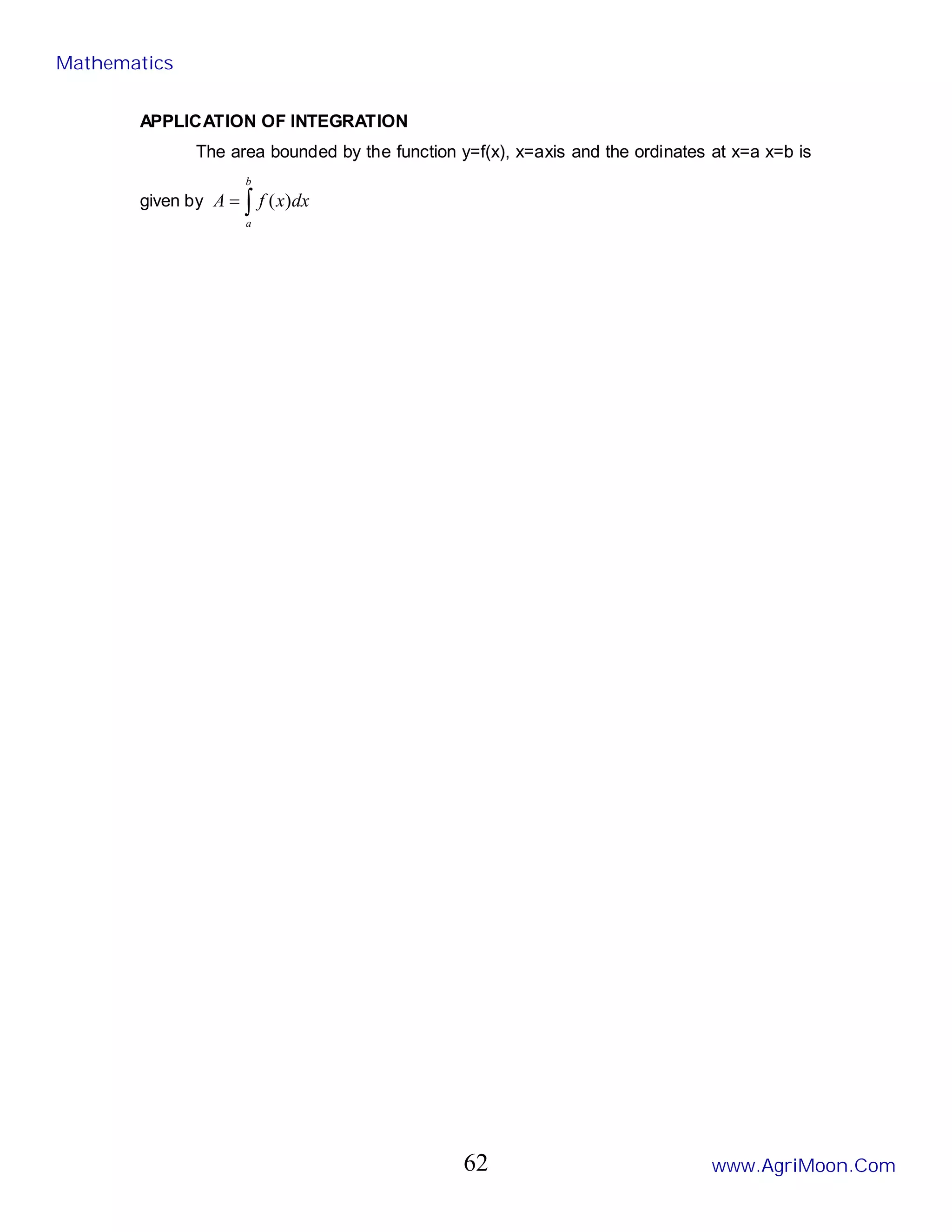 APPLICATION OF INTEGRATION
The area bounded by the function y=f(x), x=axis and the ordinates at x=a x=b is
given by ∫
=
b
a
dx
x
f
A )
(
Mathematics
www.AgriMoon.Com
62
 