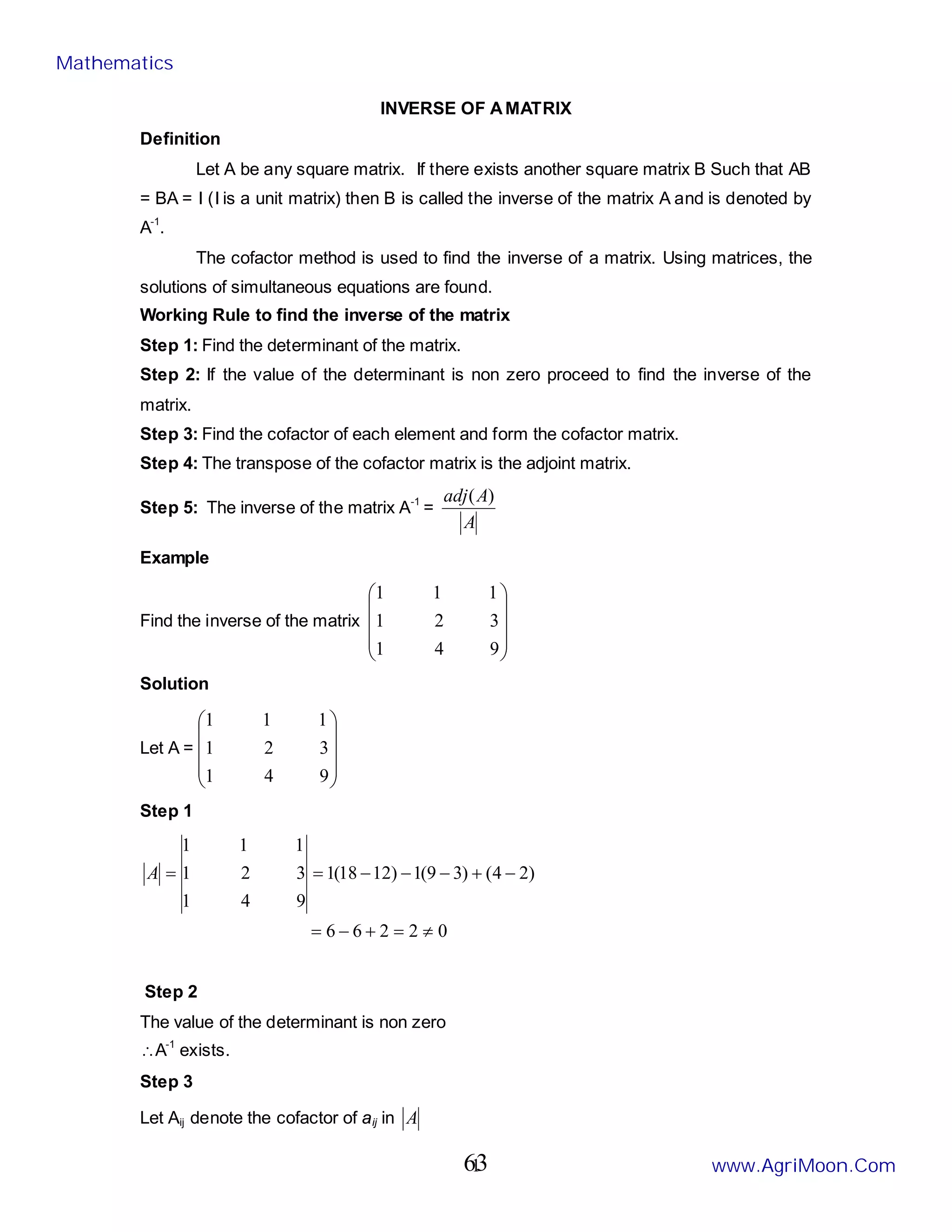 1
INVERSE OF AMATRIX
Definition
Let A be any square matrix. If there exists another square matrix B Such that AB
= BA = I (I is a unit matrix) then B is called the inverse of the matrix A and is denoted by
A-1
.
The cofactor method is used to find the inverse of a matrix. Using matrices, the
solutions of simultaneous equations are found.
Working Rule to find the inverse of the matrix
Step 1: Find the determinant of the matrix.
Step 2: If the value of the determinant is non zero proceed to find the inverse of the
matrix.
Step 3: Find the cofactor of each element and form the cofactor matrix.
Step 4: The transpose of the cofactor matrix is the adjoint matrix.
Step 5: The inverse of the matrix A-1
=
A
A
adj )
(
Example
Find the inverse of the matrix










9
4
1
3
2
1
1
1
1
Solution
Let A =










9
4
1
3
2
1
1
1
1
Step 1
0
2
2
6
6
)
2
4
(
)
3
9
(
1
)
12
18
(
1
9
4
1
3
2
1
1
1
1
≠
=
+
−
=
−
+
−
−
−
=
=
A
Step 2
The value of the determinant is non zero
∴A-1
exists.
Step 3
Let Aij denote the cofactor of aij in A
Mathematics
www.AgriMoon.Com
63
 