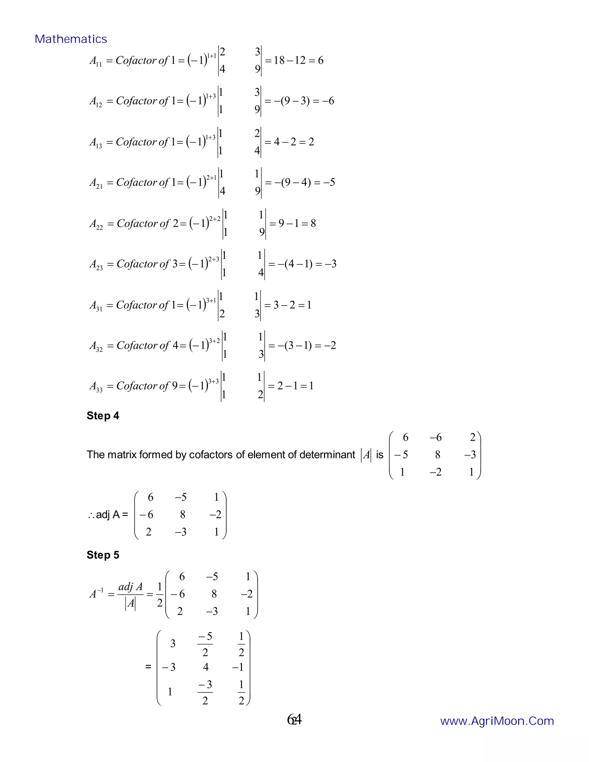 2
( ) 6
12
18
9
4
3
2
1
1
1
1
11 =
−
=
−
=
=
+
of
Cofactor
A
( ) 6
)
3
9
(
9
1
3
1
1
1
3
1
12 −
=
−
−
=
−
=
=
+
of
Cofactor
A
( ) 2
2
4
4
1
2
1
1
1
3
1
13 =
−
=
−
=
=
+
of
Cofactor
A
( ) 5
)
4
9
(
9
4
1
1
1
1
1
2
21 −
=
−
−
=
−
=
=
+
of
Cofactor
A
( ) 8
1
9
9
1
1
1
1
2
2
2
22 =
−
=
−
=
=
+
of
Cofactor
A
( ) 3
)
1
4
(
4
1
1
1
1
3
3
2
23 −
=
−
−
=
−
=
=
+
of
Cofactor
A
( ) 1
2
3
3
2
1
1
1
1
1
3
31 =
−
=
−
=
=
+
of
Cofactor
A
( ) 2
)
1
3
(
3
1
1
1
1
4
2
3
32 −
=
−
−
=
−
=
=
+
of
Cofactor
A
( ) 1
1
2
2
1
1
1
1
9
3
3
33 =
−
=
−
=
=
+
of
Cofactor
A
Step 4
The matrix formed by cofactors of element of determinant A is










−
−
−
−
1
2
1
3
8
5
2
6
6
∴adj A =










−
−
−
−
1
3
2
2
8
6
1
5
6
Step 5










−
−
−
−
=
=
−
1
3
2
2
8
6
1
5
6
2
1
1
A
A
adj
A
=
















−
−
−
−
2
1
2
3
1
1
4
3
2
1
2
5
3
Mathematics
www.AgriMoon.Com
64
 
