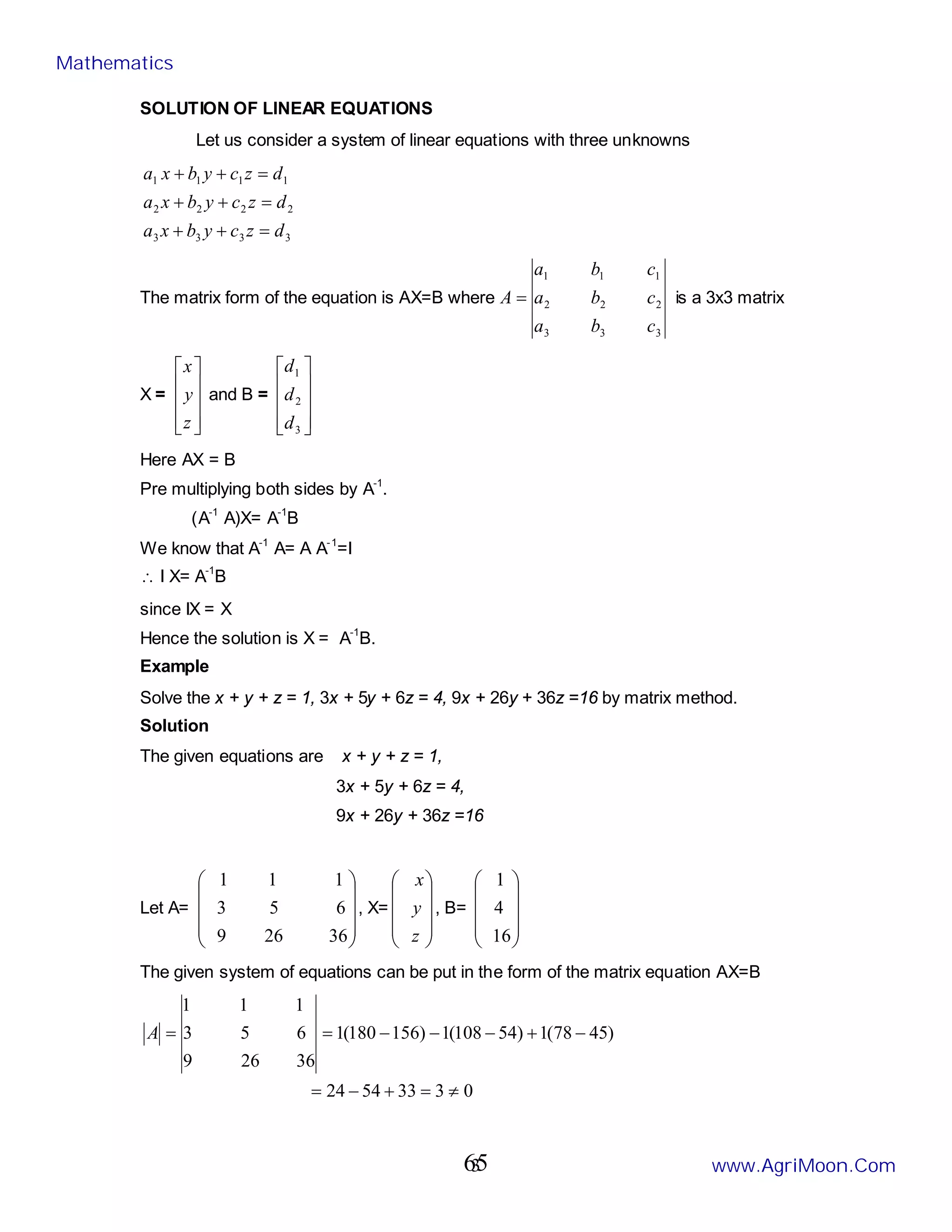 3
SOLUTION OF LINEAR EQUATIONS
Let us consider a system of linear equations with three unknowns
3
3
3
3
2
2
2
2
1
1
1
1
d
z
c
y
b
x
a
d
z
c
y
b
x
a
d
z
c
y
b
x
a
=
+
+
=
+
+
=
+
+
The matrix form of the equation is AX=B where
3
3
3
2
2
2
1
1
1
c
b
a
c
b
a
c
b
a
A = is a 3x3 matrix
X =










z
y
x
and B =










3
2
1
d
d
d
Here AX = B
Pre multiplying both sides by A-1
.
(A-1
A)X= A-1
B
We know that A-1
A= A A-1
=I
∴ I X= A-1
B
since IX = X
Hence the solution is X = A-1
B.
Example
Solve the x + y + z = 1, 3x + 5y + 6z = 4, 9x + 26y + 36z =16 by matrix method.
Solution
The given equations are x + y + z = 1,
3x + 5y + 6z = 4,
9x + 26y + 36z =16
Let A=










36
26
9
6
5
3
1
1
1
, X=










z
y
x
, B=










16
4
1
The given system of equations can be put in the form of the matrix equation AX=B
0
3
33
54
24
)
45
78
(
1
)
54
108
(
1
)
156
180
(
1
36
26
9
6
5
3
1
1
1
≠
=
+
−
=
−
+
−
−
−
=
=
A
Mathematics
www.AgriMoon.Com
65
 