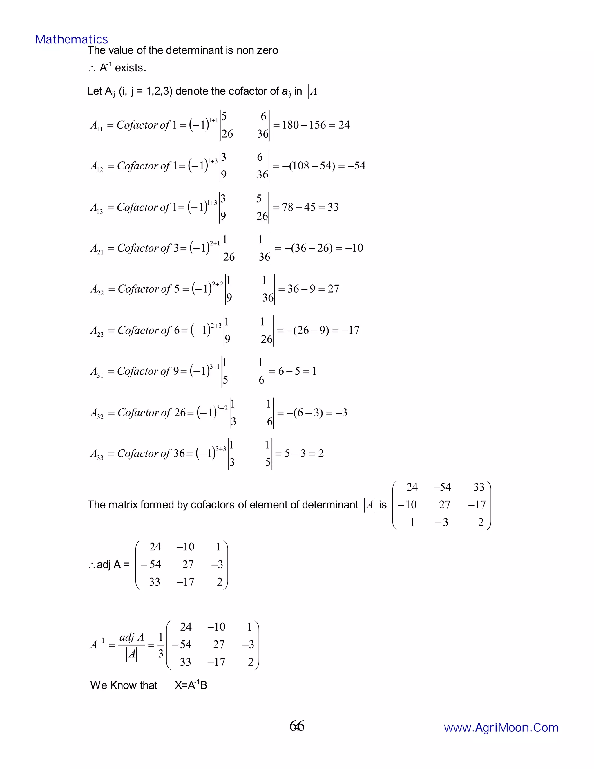 4
The value of the determinant is non zero
∴ A-1
exists.
Let Aij (i, j = 1,2,3) denote the cofactor of aij in A
( ) 24
156
180
36
26
6
5
1
1
1
1
11 =
−
=
−
=
=
+
of
Cofactor
A
( ) 54
)
54
108
(
36
9
6
3
1
1
3
1
12 −
=
−
−
=
−
=
=
+
of
Cofactor
A
( ) 33
45
78
26
9
5
3
1
1
3
1
13 =
−
=
−
=
=
+
of
Cofactor
A
( ) 10
)
26
36
(
36
26
1
1
1
3
1
2
21 −
=
−
−
=
−
=
=
+
of
Cofactor
A
( ) 27
9
36
36
9
1
1
1
5
2
2
22 =
−
=
−
=
=
+
of
Cofactor
A
( ) 17
)
9
26
(
26
9
1
1
1
6
3
2
23 −
=
−
−
=
−
=
=
+
of
Cofactor
A
( ) 1
5
6
6
5
1
1
1
9
1
3
31 =
−
=
−
=
=
+
of
Cofactor
A
( ) 3
)
3
6
(
6
3
1
1
1
26
2
3
32 −
=
−
−
=
−
=
=
+
of
Cofactor
A
( ) 2
3
5
5
3
1
1
1
36
3
3
33 =
−
=
−
=
=
+
of
Cofactor
A
The matrix formed by cofactors of element of determinant A is










−
−
−
−
2
3
1
17
27
10
33
54
24
∴adj A =










−
−
−
−
2
17
33
3
27
54
1
10
24










−
−
−
−
=
=
−
2
17
33
3
27
54
1
10
24
3
1
1
A
A
adj
A
We Know that X=A-1
B
Mathematics
www.AgriMoon.Com
66
 