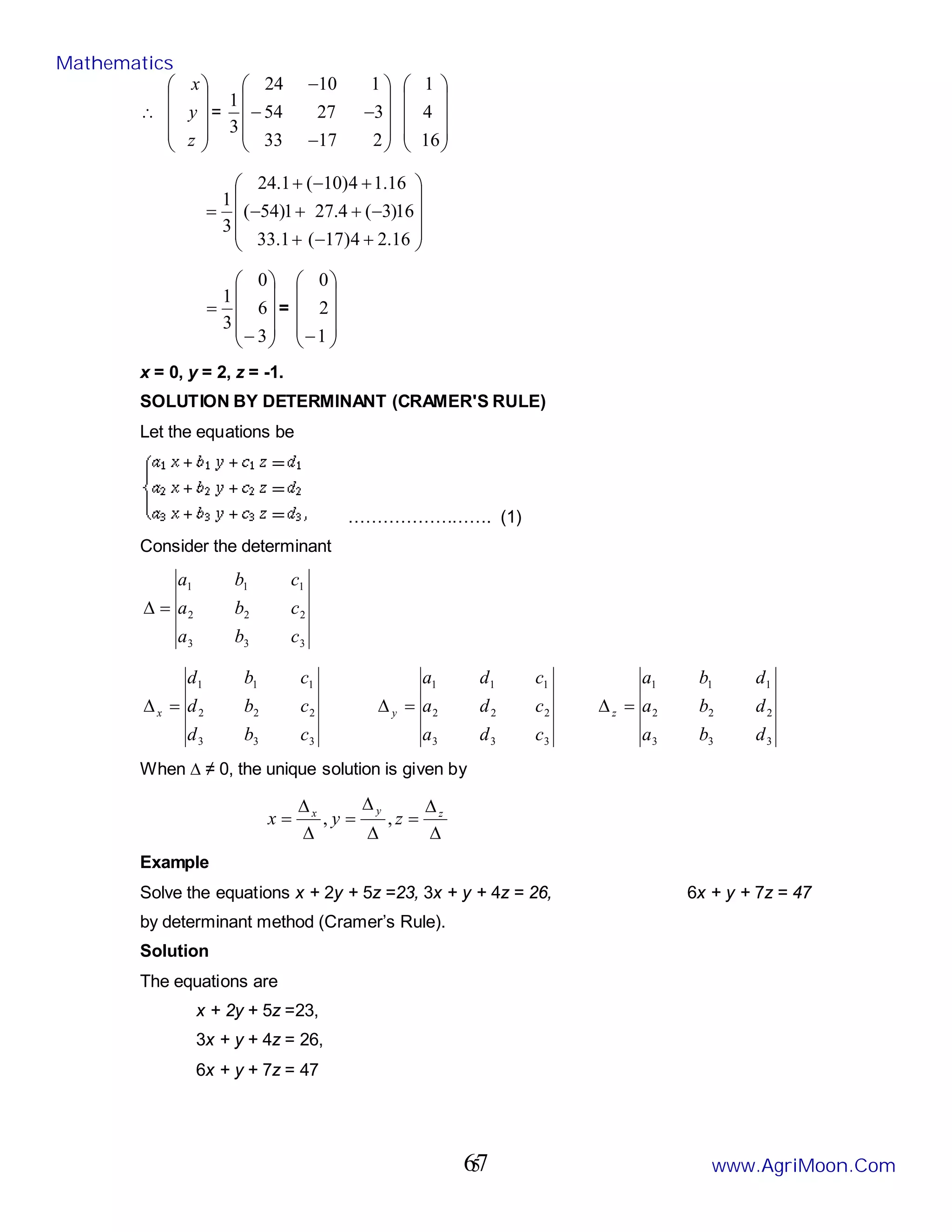 5
∴










z
y
x
=










−
−
−
−
2
17
33
3
27
54
1
10
24
3
1










16
4
1










+
−
+
−
+
+
−
+
−
+
=
16
.
2
4
)
17
(
1
.
33
16
)
3
(
4
.
27
1
)
54
(
16
.
1
4
)
10
(
1
.
24
3
1










−
=
3
6
0
3
1
=










−1
2
0
x = 0, y = 2, z = -1.
SOLUTION BY DETERMINANT (CRAMER'S RULE)
Let the equations be
……………………. (1)
Consider the determinant
3
3
3
2
2
2
1
1
1
c
b
a
c
b
a
c
b
a
=
∆
3
3
3
2
2
2
1
1
1
c
b
d
c
b
d
c
b
d
x =
∆
3
3
3
2
2
2
1
1
1
c
d
a
c
d
a
c
d
a
y =
∆
3
3
3
2
2
2
1
1
1
d
b
a
d
b
a
d
b
a
z =
∆
When ∆ ≠ 0, the unique solution is given by
∆
∆
=
∆
∆
=
∆
∆
= z
y
x
z
y
x ,
,
Example
Solve the equations x + 2y + 5z =23, 3x + y + 4z = 26, 6x + y + 7z = 47
by determinant method (Cramer’s Rule).
Solution
The equations are
x + 2y + 5z =23,
3x + y + 4z = 26,
6x + y + 7z = 47
Mathematics
www.AgriMoon.Com
67
 