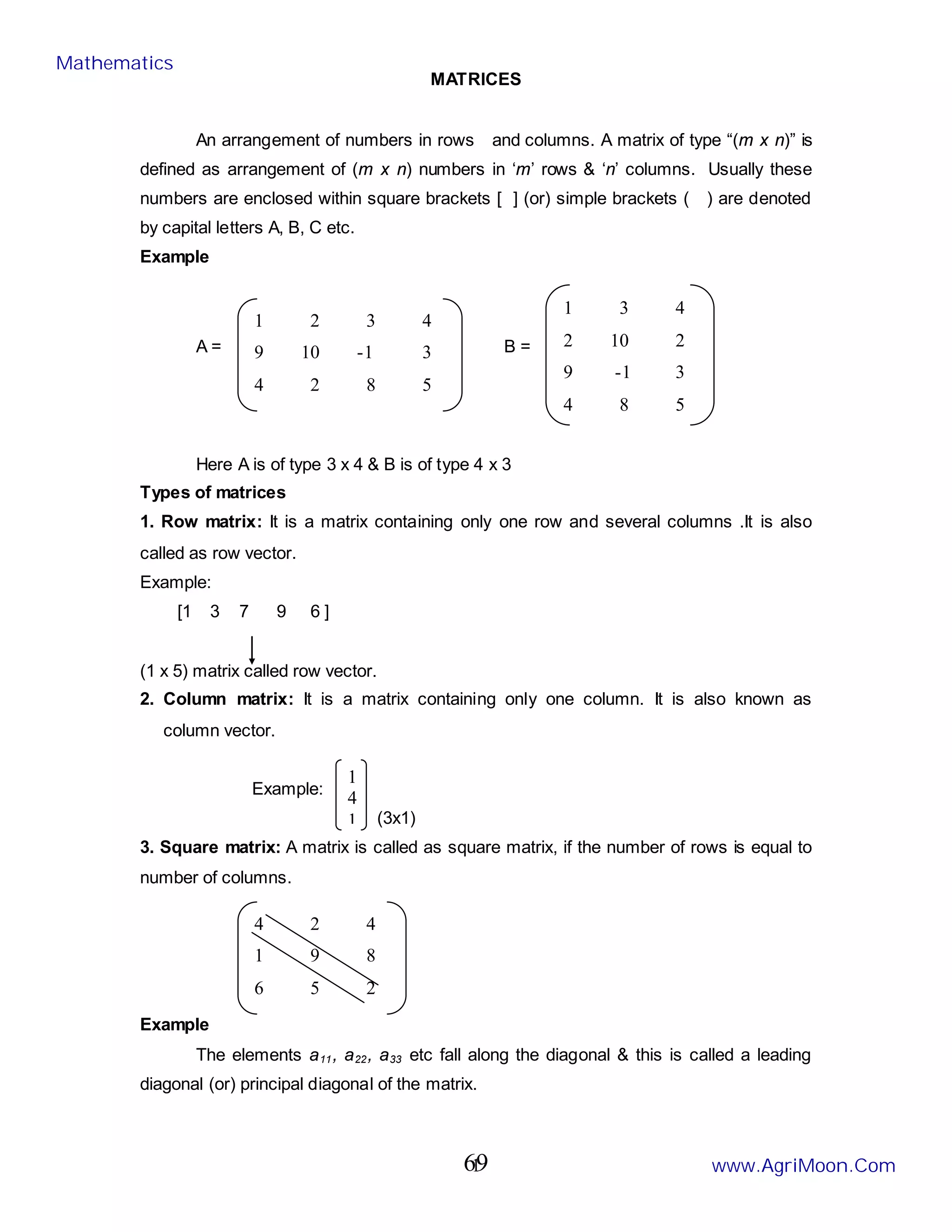 1
MATRICES
An arrangement of numbers in rows and columns. A matrix of type “(m x n)” is
defined as arrangement of (m x n) numbers in ‘m’ rows & ‘n’ columns. Usually these
numbers are enclosed within square brackets [ ] (or) simple brackets ( ) are denoted
by capital letters A, B, C etc.
Example
A = B =
Here A is of type 3 x 4 & B is of type 4 x 3
Types of matrices
1. Row matrix: It is a matrix containing only one row and several columns .It is also
called as row vector.
Example:
[1 3 7 9 6 ]
(1 x 5) matrix called row vector.
2. Column matrix: It is a matrix containing only one column. It is also known as
column vector.
Example:
(3x1)
3. Square matrix: A matrix is called as square matrix, if the number of rows is equal to
number of columns.
Example
The elements a11, a22, a33 etc fall along the diagonal & this is called a leading
diagonal (or) principal diagonal of the matrix.
1 2 3 4
9 10 -1 3
4 2 8 5
1 3 4
2 10 2
9 -1 3
4 8 5
1
4
1
4 2 4
1 9 8
6 5 2
Mathematics
www.AgriMoon.Com
69
 