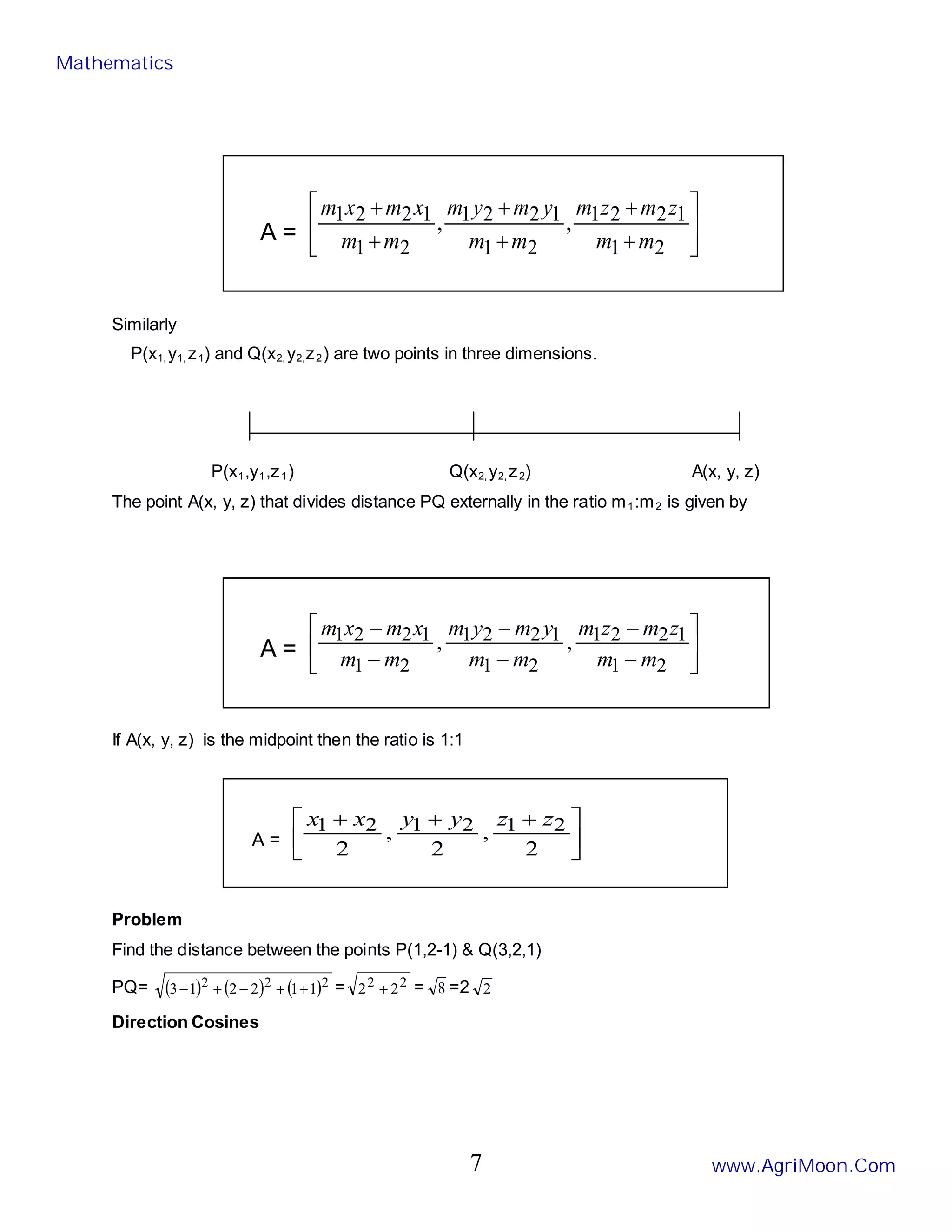 A = 





+
+
+
+
+
+
2
1
1
2
2
1
2
1
1
2
2
1
2
1
1
2
2
1 ,
,
m
m
z
m
z
m
m
m
y
m
y
m
m
m
x
m
x
m
Similarly
P(x1, y1, z1) and Q(x2, y2,z2) are two points in three dimensions.
P(x1,y1,z1) Q(x2, y2, z2) A(x, y, z)
The point A(x, y, z) that divides distance PQ externally in the ratio m1:m2 is given by
A = 





−
−
−
−
−
−
2
1
1
2
2
1
2
1
1
2
2
1
2
1
1
2
2
1 ,
,
m
m
z
m
z
m
m
m
y
m
y
m
m
m
x
m
x
m
If A(x, y, z) is the midpoint then the ratio is 1:1
A = 




 +
+
+
2
,
2
,
2
2
1
2
1
2
1 z
z
y
y
x
x
Problem
Find the distance between the points P(1,2-1) & Q(3,2,1)
PQ= ( ) ( ) ( )2
2
2 1
1
2
2
1
3 +
+
−
+
− = 2
2 2
2 + = 8 =2 2
Direction Cosines
Mathematics
www.AgriMoon.Com
7
 