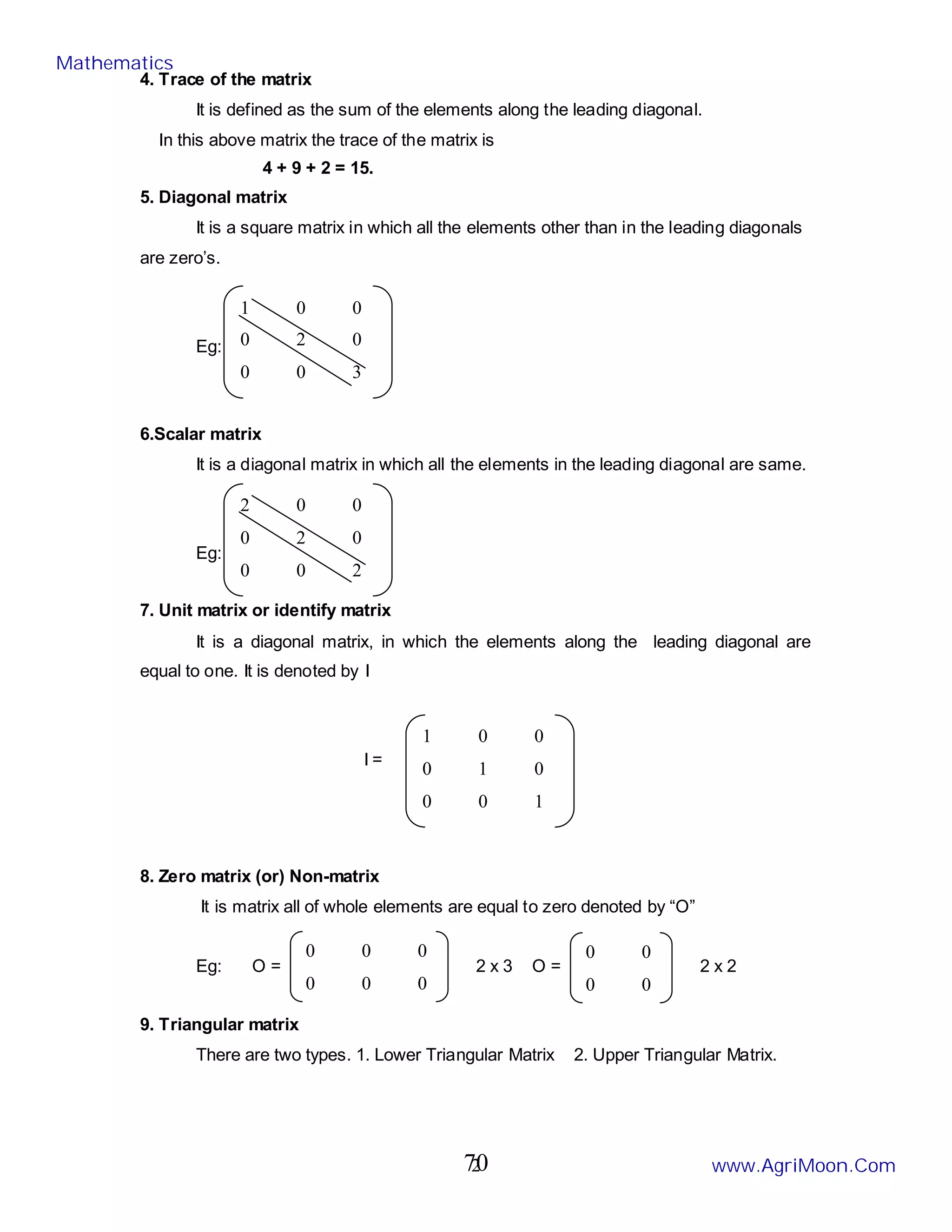 2
4. Trace of the matrix
It is defined as the sum of the elements along the leading diagonal.
In this above matrix the trace of the matrix is
4 + 9 + 2 = 15.
5. Diagonal matrix
It is a square matrix in which all the elements other than in the leading diagonals
are zero’s.
Eg:
6.Scalar matrix
It is a diagonal matrix in which all the elements in the leading diagonal are same.
Eg:
7. Unit matrix or identify matrix
It is a diagonal matrix, in which the elements along the leading diagonal are
equal to one. It is denoted by I
I =
8. Zero matrix (or) Non-matrix
It is matrix all of whole elements are equal to zero denoted by “O”
Eg: O = 2 x 3 O = 2 x 2
9. Triangular matrix
There are two types. 1. Lower Triangular Matrix 2. Upper Triangular Matrix.
1 0 0
0 2 0
0 0 3
2 0 0
0 2 0
0 0 2
1 0 0
0 1 0
0 0 1
0 0 0
0 0 0
0 0
0 0
Mathematics
www.AgriMoon.Com
70
 