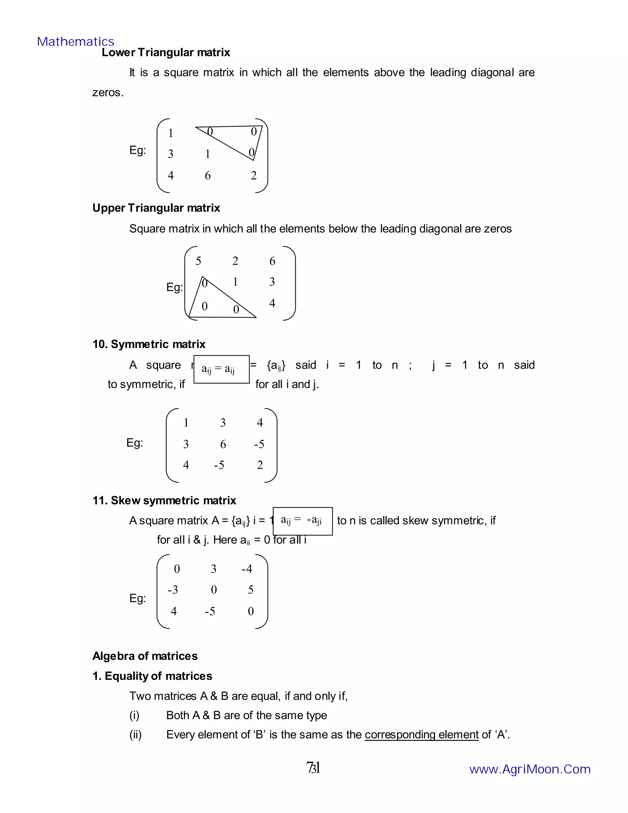 3
Lower Triangular matrix
It is a square matrix in which all the elements above the leading diagonal are
zeros.
Eg:
Upper Triangular matrix
Square matrix in which all the elements below the leading diagonal are zeros
Eg:
10. Symmetric matrix
A square matrix A = {aij} said i = 1 to n ; j = 1 to n said
to symmetric, if for all i and j.
Eg:
11. Skew symmetric matrix
A square matrix A = {aij} i = 1 to n , j = 1 to n is called skew symmetric, if
for all i & j. Here aii = 0 for all i
Eg:
Algebra of matrices
1. Equality of matrices
Two matrices A & B are equal, if and only if,
(i) Both A & B are of the same type
(ii) Every element of ‘B’ is the same as the corresponding element of ‘A’.
1
3 1
4 6 2
0 0
0
5 2 6
1 3
4
0
0 0
aij = aij
aij = -aji
0 3 -4
-3 0 5
4 -5 0
1 3 4
3 6 -5
4 -5 2
Mathematics
www.AgriMoon.Com
71
 