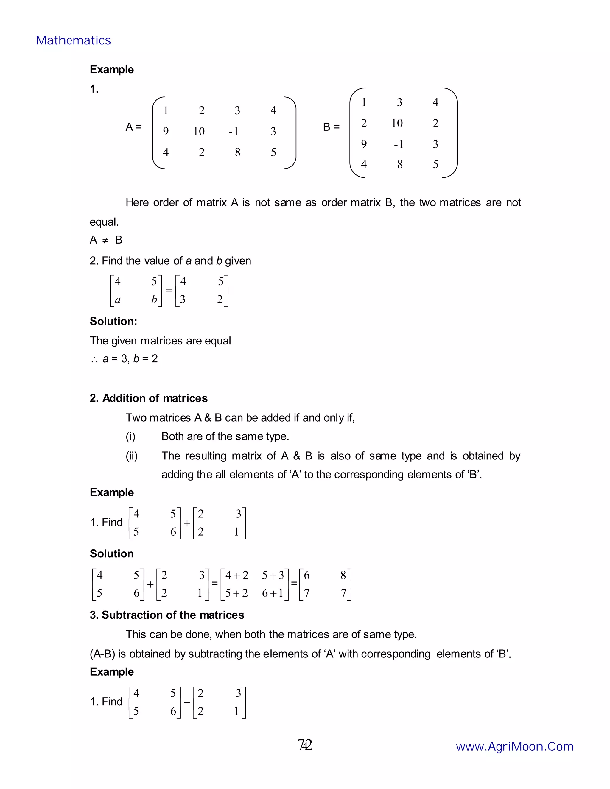 4
Example
1.
A = B =
Here order of matrix A is not same as order matrix B, the two matrices are not
equal.
A ≠ B
2. Find the value of a and b given






=






2
3
5
4
5
4
b
a
Solution:
The given matrices are equal
∴ a = 3, b = 2
2. Addition of matrices
Two matrices A & B can be added if and only if,
(i) Both are of the same type.
(ii) The resulting matrix of A & B is also of same type and is obtained by
adding the all elements of ‘A’ to the corresponding elements of ‘B’.
Example
1. Find 





+






1
2
3
2
6
5
5
4
Solution






+






1
2
3
2
6
5
5
4
= 





+
+
+
+
1
6
2
5
3
5
2
4
= 





7
7
8
6
3. Subtraction of the matrices
This can be done, when both the matrices are of same type.
(A-B) is obtained by subtracting the elements of ‘A’ with corresponding elements of ‘B’.
Example
1. Find 





−






1
2
3
2
6
5
5
4
1 2 3 4
9 10 -1 3
4 2 8 5
1 3 4
2 10 2
9 -1 3
4 8 5
Mathematics
www.AgriMoon.Com
72
 