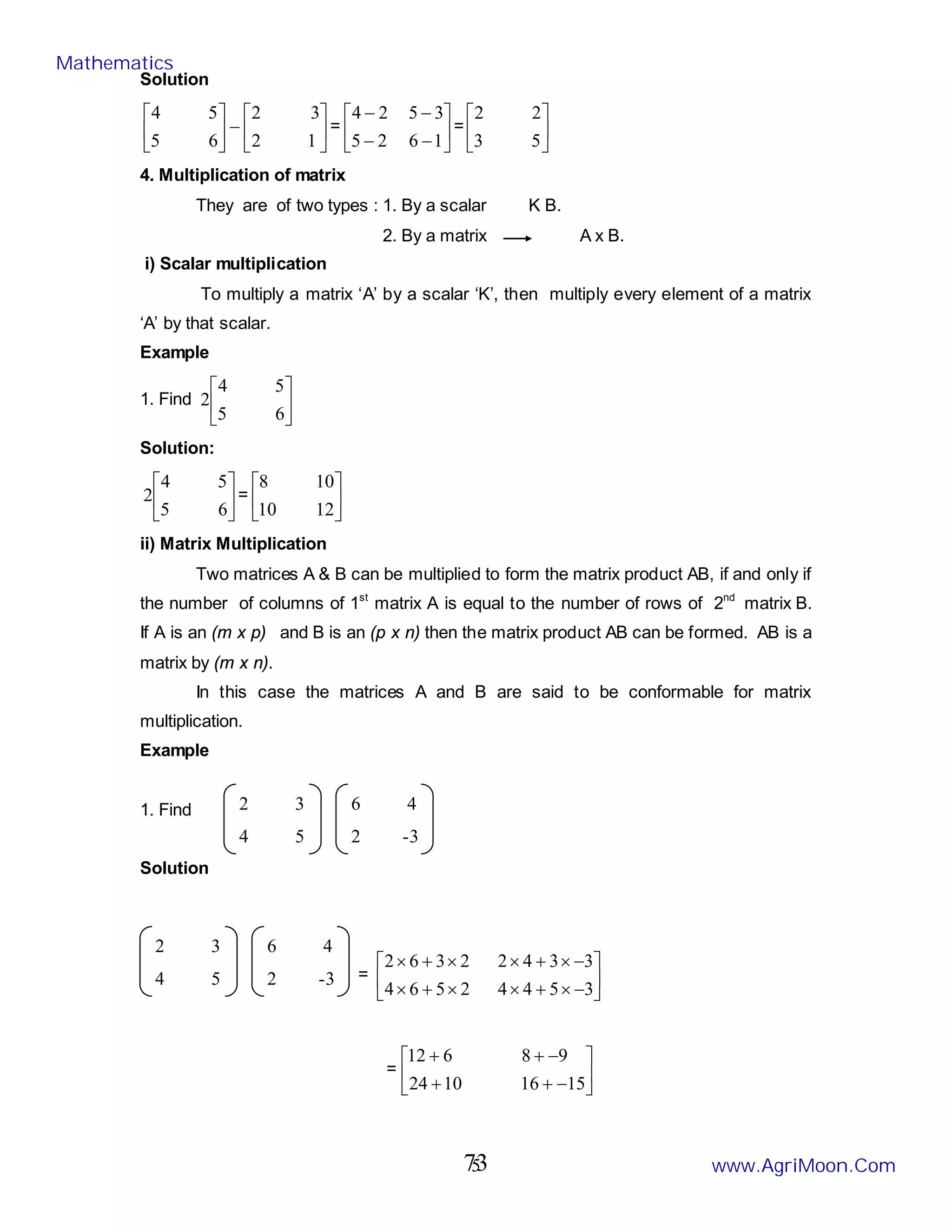 5
Solution






−






1
2
3
2
6
5
5
4
= 





−
−
−
−
1
6
2
5
3
5
2
4
= 





5
3
2
2
4. Multiplication of matrix
They are of two types : 1. By a scalar K B.
2. By a matrix A x B.
i) Scalar multiplication
To multiply a matrix ‘A’ by a scalar ‘K’, then multiply every element of a matrix
‘A’ by that scalar.
Example
1. Find 





6
5
5
4
2
Solution:






6
5
5
4
2 = 





12
10
10
8
ii) Matrix Multiplication
Two matrices A & B can be multiplied to form the matrix product AB, if and only if
the number of columns of 1st
matrix A is equal to the number of rows of 2nd
matrix B.
If A is an (m x p) and B is an (p x n) then the matrix product AB can be formed. AB is a
matrix by (m x n).
In this case the matrices A and B are said to be conformable for matrix
multiplication.
Example
1. Find
Solution
= 





−
×
+
×
×
+
×
−
×
+
×
×
+
×
3
5
4
4
2
5
6
4
3
3
4
2
2
3
6
2
= 





−
+
+
−
+
+
15
16
10
24
9
8
6
12
2 3
4 5
6 4
2 -3
2 3
4 5
6 4
2 -3
Mathematics
www.AgriMoon.Com
73
 